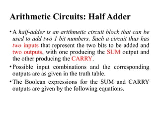 Arithmetic Circuits: Half Adder
•A half-adder is an arithmetic circuit block that can be
used to add two 1 bit numbers. Such a circuit thus has
two inputs that represent the two bits to be added and
two outputs, with one producing the SUM output and
the other producing the CARRY.
•Possible input combinations and the corresponding
outputs are as given in the truth table.
•The Boolean expressions for the SUM and CARRY
outputs are given by the following equations.
 