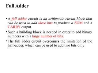 Full Adder
•A full adder circuit is an arithmetic circuit block that
can be used to add three bits to produce a SUM and a
CARRY output.
•Such a building block is needed in order to add binary
numbers with a large number of bits.
•The full adder circuit overcomes the limitation of the
half-adder, which can be used to add two bits only
 