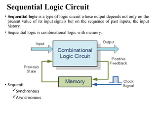 Sequential Logic Circuit
• Sequential logic is a type of logic circuit whose output depends not only on the
present value of its input signals but on the sequence of past inputs, the input
history.
• Sequential logic is combinational logic with memory.
• Sequential logic circuits are classified in 2 categories
Synchronous
Asynchronous
 