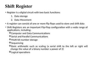 Shift Register
• Register is a digital circuit with two basic functions:
1. Data storage
2. Data Movement
• A register can consist of one or more flip flops used to store and shift data
• Shift Registers are an important Flip-Flop configuration with a wide range of
applications, including:
Computer and Data Communications
Serial and Parallel Communications
Multi-bit number storage
Sequencing
Basic arithmetic such as scaling (a serial shift to the left or right will
change the value of a binary number a power of 2)
Logical operations
 