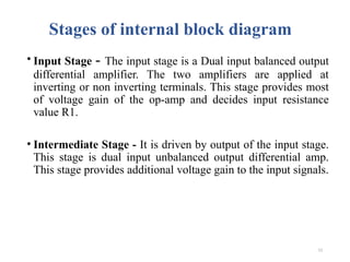 13
Stages of internal block diagram
• Input Stage - The input stage is a Dual input balanced output
differential amplifier. The two amplifiers are applied at
inverting or non inverting terminals. This stage provides most
of voltage gain of the op-amp and decides input resistance
value R1.
• Intermediate Stage - It is driven by output of the input stage.
This stage is dual input unbalanced output differential amp.
This stage provides additional voltage gain to the input signals.
 