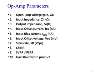 16
Op-Amp Parameters
• 1. Open-loop voltage gain, Go
• 2. Input impedance, Zin(Ω)
• 3. Output impedance, Zo(Ω)
• 4. Input Offset current, Ios (nA)
• 5. Input Bias current, IBIAS (nA)
• 6. Input Offset voltage, Vos (mV)
• 7. Slew rate, SR (V/μs)
• 8. CMRR
• 9. SVRR / PSRR
• 10 Gain Bandwidth product
 