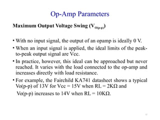 17
Op-Amp Parameters
Maximum Output Voltage Swing (VO(p-p))
• With no input signal, the output of an opamp is ideally 0 V.
• When an input signal is applied, the ideal limits of the peak-
to-peak output signal are Vcc.
• In practice, however, this ideal can be approached but never
reached. It varies with the load connected to the op-amp and
increases directly with load resistance.
• For example, the Fairchild KA741 datasheet shows a typical
Vo(p-p) of 13V for Vcc = 15V when RL = 2KΩ and
Vo(p-p) increases to 14V when RL = 10KΩ.
 