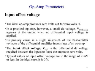 19
Op-Amp Parameters
Input offset voltage
• The ideal op-amp produces zero volts out for zero volts in.
• In a practical op-amp, however, a small dc voltage, VOUT(error),
appears at the output when no differential input voltage is
applied.
• Its primary cause is a slight mismatch of the base-emitter
voltages of the differential amplifier input stage of an op-amp.
• The input offset voltage, VOS, is the differential dc voltage
required between the inputs to force the output to zero volts.
• Typical values of input offset voltage are in the range of 2 mV
or less. In the ideal case, it is 0 V.
 