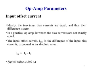 21
Op-Amp Parameters
Input offset current
• Ideally, the two input bias currents are equal, and thus their
difference is zero.
• In a practical op-amp, however, the bias currents are not exactly
equal.
• The input offset current, IOS, is the difference of the input bias
currents, expressed as an absolute value.
IOS = | I1 – I2 |
• Typical value is 200 nA
 