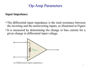 22
Op-Amp Parameters
Input Impedance
• The differential input impedance is the total resistance between
the inverting and the noninverting inputs, as illustrated in Figure
• It is measured by determining the change in bias current for a
given change in differential input voltage.
 