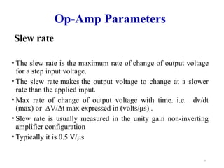 24
Op-Amp Parameters
Slew rate
• The slew rate is the maximum rate of change of output voltage
for a step input voltage.
• The slew rate makes the output voltage to change at a slower
rate than the applied input.
• Max rate of change of output voltage with time. i.e. dv/dt
(max) or ΔV/Δt max expressed in (volts/µs) .
• Slew rate is usually measured in the unity gain non-inverting
amplifier configuration
• Typically it is 0.5 V/μs
 