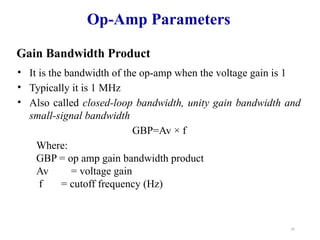29
Op-Amp Parameters
Gain Bandwidth Product
• It is the bandwidth of the op-amp when the voltage gain is 1
• Typically it is 1 MHz
• Also called closed-loop bandwidth, unity gain bandwidth and
small-signal bandwidth
GBP=Av × f
Where:
GBP = op amp gain bandwidth product
Av = voltage gain
f = cutoff frequency (Hz)
 