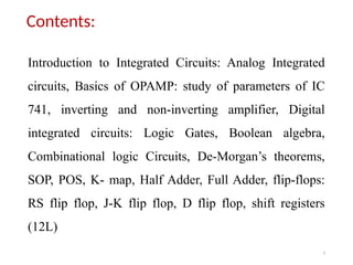 3
Contents:
Introduction to Integrated Circuits: Analog Integrated
circuits, Basics of OPAMP: study of parameters of IC
741, inverting and non-inverting amplifier, Digital
integrated circuits: Logic Gates, Boolean algebra,
Combinational logic Circuits, De-Morgan’s theorems,
SOP, POS, K- map, Half Adder, Full Adder, flip-flops:
RS flip flop, J-K flip flop, D flip flop, shift registers
(12L)
 
