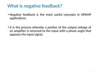 31
What is negative feedback?
• Negative feedback is the most useful concepts in OPAMP
applications.
• It is the process whereby a portion of the output voltage of
an amplifier is returned to the input with a phase angle that
opposes the input signal.
 
