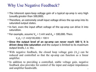 33
Why Use Negative Feedback?
• The inherent open-loop voltage gain of a typical op-amp is very high
(usually greater than 100,000).
• Therefore, an extremely small input voltage drives the op-amp into its
saturated output states.
• In fact, even the input offset voltage of the op-amp can drive it into
saturation.
• For example, assume Vin = 1 mV and Aol = 100,000. Then:
VinAol = (1 mV)(100,000) = 100 V
• Since the output level of an op-amp can never reach 100 V, it is
driven deep into saturation and the output is limited to its maximum
output levels, i. e. Vcc.
• With negative feedback, the closed loop voltage gain (Acl) can be
reduced and controlled so that the op-amp can function as a linear
amplifier.
• In addition to providing a controlled, stable voltage gain, negative
feedback also provides for control of the input and output impedances
and amplifier bandwidth.
 