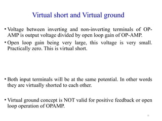 35
Virtual short and Virtual ground
• Voltage between inverting and non-inverting terminals of OP-
AMP is output voltage divided by open loop gain of OP-AMP.
• Open loop gain being very large, this voltage is very small.
Practically zero. This is virtual short.
• Both input terminals will be at the same potential. In other words
they are virtually shorted to each other.
• Virtual ground concept is NOT valid for positive feedback or open
loop operation of OPAMP.
 