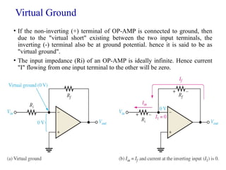 Virtual Ground
• If the non-inverting (+) terminal of OP-AMP is connected to ground, then
due to the "virtual short" existing between the two input terminals, the
inverting (-) terminal also be at ground potential. hence it is said to be as
"virtual ground".
• The input impedance (Ri) of an OP-AMP is ideally infinite. Hence current
"I" flowing from one input terminal to the other will be zero.
36
 