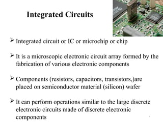 4
Integrated Circuits
 Integrated circuit or IC or microchip or chip
 It is a microscopic electronic circuit array formed by the
fabrication of various electronic components
 Components (resistors, capacitors, transistors,)are
placed on semiconductor material (silicon) wafer
 It can perform operations similar to the large discrete
electronic circuits made of discrete electronic
components
 