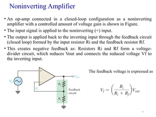 42
Noninverting Amplifier
• An op-amp connected in a closed-loop configuration as a noninverting
amplifier with a controlled amount of voltage gain is shown in Figure.
• The input signal is applied to the noninverting (+) input.
• The output is applied back to the inverting input through the feedback circuit
(closed loop) formed by the input resistor Ri and the feedback resistor Rf.
• This creates negative feedback as: Resistors Ri and Rf form a voltage-
divider circuit, which reduces Vout and connects the reduced voltage Vf to
the inverting input.
The feedback voltage is expressed as
 
