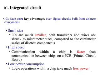 5
IC- Integrated circuit
• ICs have three key advantages over digital circuits built from discrete
components
• Small size
• ICs are much smaller, both transistors and wires are
shrunk to micrometer sizes, compared to the centimeter
scales of discrete components
• High speed
• Communication within a chip is faster than
communication between chips on a PCB (Printed Circuit
Board)
• Low power consumption
• Logic operations within a chip take much less power
 