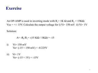52
An OP-AMP is used in inverting mode with R1= 1K Ω and RF = 15KΩ.
Vcc = +/- 15V. Calculate the output voltage for i) Vi= 150 mV ii) Vi= 1V
Solution:
A= -RF/R1= -(15 KΩ / 1KΩ) = -15
i) Vi= 150 mV
Vo= (-15 × 150 mV) = -0.225V
ii) Vi= 1V
Vo= (-15 × 1V) = -15V
Exercise
 