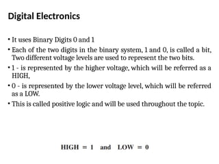 Digital Electronics
• It uses Binary Digits 0 and 1
• Each of the two digits in the binary system, 1 and 0, is called a bit,
Two different voltage levels are used to represent the two bits.
• 1 - is represented by the higher voltage, which will be referred as a
HIGH,
• 0 - is represented by the lower voltage level, which will be referred
as a LOW.
• This is called positive logic and will be used throughout the topic.
 