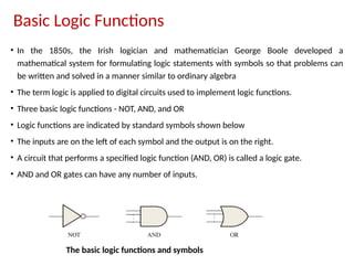 Basic Logic Functions
• In the 1850s, the Irish logician and mathematician George Boole developed a
mathematical system for formulating logic statements with symbols so that problems can
be written and solved in a manner similar to ordinary algebra
• The term logic is applied to digital circuits used to implement logic functions.
• Three basic logic functions - NOT, AND, and OR
• Logic functions are indicated by standard symbols shown below
• The inputs are on the left of each symbol and the output is on the right.
• A circuit that performs a specified logic function (AND, OR) is called a logic gate.
• AND and OR gates can have any number of inputs.
The basic logic functions and symbols
 