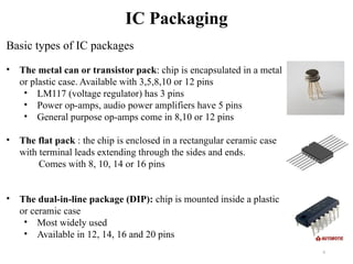 6
IC Packaging
Basic types of IC packages
• The metal can or transistor pack: chip is encapsulated in a metal
or plastic case. Available with 3,5,8,10 or 12 pins
• LM117 (voltage regulator) has 3 pins
• Power op-amps, audio power amplifiers have 5 pins
• General purpose op-amps come in 8,10 or 12 pins
• The flat pack : the chip is enclosed in a rectangular ceramic case
with terminal leads extending through the sides and ends.
Comes with 8, 10, 14 or 16 pins
• The dual-in-line package (DIP): chip is mounted inside a plastic
or ceramic case
• Most widely used
• Available in 12, 14, 16 and 20 pins
 