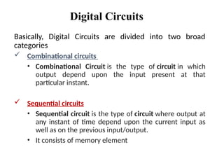 Digital Circuits
Basically, Digital Circuits are divided into two broad
categories
 Combinational circuits
• Combinational Circuit is the type of circuit in which
output depend upon the input present at that
particular instant.
 Sequential circuits
• Sequential circuit is the type of circuit where output at
any instant of time depend upon the current input as
well as on the previous input/output.
• It consists of memory element
 