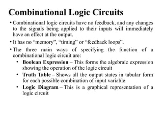 Combinational Logic Circuits
• Combinational logic circuits have no feedback, and any changes
to the signals being applied to their inputs will immediately
have an effect at the output.
• It has no “memory”, “timing” or “feedback loops”.
• The three main ways of specifying the function of a
combinational logic circuit are:
• Boolean Expression – This forms the algebraic expression
showing the operation of the logic circuit
• Truth Table – Shows all the output states in tabular form
for each possible combination of input variable
• Logic Diagram – This is a graphical representation of a
logic circuit
 