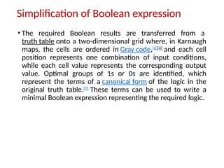 Simplification of Boolean expression
• The required Boolean results are transferred from a
truth table onto a two-dimensional grid where, in Karnaugh
maps, the cells are ordered in Gray code,[6][4]
and each cell
position represents one combination of input conditions,
while each cell value represents the corresponding output
value. Optimal groups of 1s or 0s are identified, which
represent the terms of a canonical form of the logic in the
original truth table.[7]
These terms can be used to write a
minimal Boolean expression representing the required logic.
 