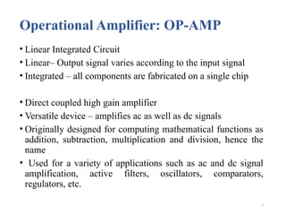 9
Operational Amplifier: OP-AMP
• Linear Integrated Circuit
• Linear– Output signal varies according to the input signal
• Integrated – all components are fabricated on a single chip
• Direct coupled high gain amplifier
• Versatile device – amplifies ac as well as dc signals
• Originally designed for computing mathematical functions as
addition, subtraction, multiplication and division, hence the
name
• Used for a variety of applications such as ac and dc signal
amplification, active filters, oscillators, comparators,
regulators, etc.
 