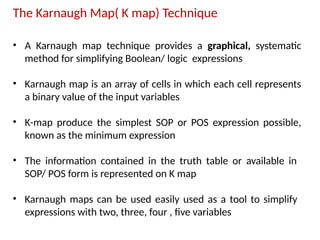 The Karnaugh Map( K map) Technique
• A Karnaugh map technique provides a graphical, systematic
method for simplifying Boolean/ logic expressions
• Karnaugh map is an array of cells in which each cell represents
a binary value of the input variables
• K-map produce the simplest SOP or POS expression possible,
known as the minimum expression
• The information contained in the truth table or available in
SOP/ POS form is represented on K map
• Karnaugh maps can be used easily used as a tool to simplify
expressions with two, three, four , five variables
 