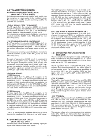 4-2 TRANSMITTER CIRCUITS                                                 The “MOD” signal from the D/A convertor IC (IC1009, pin 11)
4-2-1 MICROPHONE AMPLIFIER CIRCUIT                                       changes the reactance of D5 (VCO unit) to modulate the
                                                                         oscillated signal at the VHF-VCO circuit (VCO unit; Q6). The
      (MAIN AND CONTROL UNITS)
                                                                         modulated signal is amplified at the buffer amplifiers (VCO
The microphone amplifier circuit amplifies audio signals from
                                                                         unit; Q7, Q8), and then passes through the VCO swtich
the microphone to a level needed for the modulation circuit.
                                                                         (VCO unit; D12, D13). The TX LO signal passes through the
The microphone amplifier circuit is commonly used for the
                                                                         low-pass filter (L90, L91, C245–C247) and attenuator
both VHF and UHF bands.
                                                                         (C2134, R2216–C2218), and is then applied to the TX switch
                                                                         (D77) via the “VHF_YGR” line. The signal is applied to the
• THE AF SIGNALS FROM THE MAIN UNIT
                                                                         drive/power amplifier circuits.
The AF signals from the microphone (J2001, pin 6) pass
through the high-pass filter (Q2028), and are then applied to
the microphone amplifier (IC2014, pin 3). The amplified sig-
                                                                         4-2-3 UHF MODULATION CIRCUIT (MAIN UNIT)
nals are applied to the analog switch (IC2008, pin 1).
                                                                         The “MOD” signal from the D/A convertor IC (IC1009, pin 11)
The microphone sensitivity is controlled by the microphone
                                                                         changes the reactance of D1018 to modulate the oscillated
sensitivity controller (Q2023) via the “MIC_SENS” line from
                                                                         signal at the UHF-VCO circuit (Q1039). The modulated sig-
the CPU (IC2023).
                                                                         nal is amplified at the buffer amplifiers (Q1044, Q1047), and
                                                                         then passes through the VCO swtich (D2059, D2060). The
•THE AF SIGNALS FROM THE CONTROL UNIT
                                                                         TX LO signal passes through the high-pass filter (L1079,
The AF signals from the microphone (CONTROL unit; J1, pin
                                                                         C2183, C2184), and is then applied to the TX switch (D78)
6) are applied to the microphone amplifier (Q15, IC5 pin 3).
                                                                         via the “UHF_YGR” line. The signal is applied to the
The amplified signals pass through the J2, pin 2 via the “MIC”
                                                                         drive/power amplifier circuits.
line, and are then applied to the analog switch (IC2008, pin
4).
The microphone sensitivity is controlled by the microphone
sensitivity controller (Q2022) via the “MIC_SENS” line from              4-2-4 DRIVE/POWER AMPLIFIER CIRCUITS
the CPU (IC2023).                                                              (MAIN UNIT)
                                                                         The drive amplifier circuit amplifies the VCO oscillated signal
The each AF signals (from IC2008, pins 1, 4) are applied to              to the needed level at the power amplifier. Q27 is a power
the IDC limiter amplifier section (IC1000a, pin 3), and then             module which provides stable 50 W (UHF is 35 W) output
pass through the de-emphasis circuit (C1036, R1050). The                 power with a 13.8 V DC power source.
signals pass through the splatter filter (IC1000d, pins13, 14),
and are then applied to the buffer amplifier (IC1000c, pin 9).           The RF signal from the TX switch (D77; VHF, D78; UHF) is
The amplified signals are applied to the D/A convertor IC                amplified at the buffer amplifier (Q38), and is then applied to
(IC1009, pin 12) to control the modulation level.                        the pre-amplifier (Q16). The amplified signal is amplified at
                                                                         the pre-drive (Q21) and drive amplifier (Q25), and then
• THE DATA SIGNALS                                                       applied to the power amplifier (Q27) to obtain 50 W (UHF is
(1) 9600 bps mode                                                        35 W) of RF power.
The data signals from the J2003, pin 1 are applied to the
analog switch (IC2007, pin 4) after being passed through the             • VHF RF SIGNAL
limiter circuit (D2012). The signals pass through another ana-           The amplified signal passes throught the low-pass filter (D36,
log swtich (IC2008, pins 9 and 8), and are then applied to the           D2070), and is then applied to the SWR detector (D57, D61).
buffer amplifier (IC100c, pin 9) via the “DATAMOD” line. The             The signal is applied to the TX/RX switch (D42), and passes
amplified signals are applied to the D/A convertor IC (IC1009,           through the low-pass filter (L76, L77, L80, C205, C209,
pin 12) to control the modulation level.                                 C242, C243, C264) to suppress high harmonics compo-
                                                                         nents. The signal is applied to the antenna connector after
(2) 1200 bps mode                                                        being passed through the reverse power detector circuit
The data signals from the J2003, pin 1 are applied to the                (D70, D71).
analog switch (IC2007, pin 4) after being passed through the
limiter circuit (D2012). The signals pass through another ana-           • UHF RF SIGNAL
log swtich (IC2008, pins 10 and 11), and are then applied to             The amplified signal passes throught the TX/RX swtich (D37,
the IDC limiter amplifier section (IC1000a, pin 3). The signals          D38, D41, D43–D45, D68), and is then applied to the SWR
pass through the de-emphasis circuit (C1036, R1050) and                  detector (D50, D58). The signal passes through the high-
splatter filter (IC1000d, pins13, 14). The signals are amplified         pass filter (L78, L81, C206, C210, C213, C265) to suppress
at the buffer amplifier (IC1000c, pin 9), and are then applied           high harmonics components. The signal is applied to the
to the D/A convertor IC (IC1009, pin 12) to control the modu-            antenna connector after being passed through the reverse
lation level.                                                            power detector circuit (D70, D71).

 The AF or data signals are applied to the each VCO circuit              The detected voltage at the reverse detector ciruit is applied
from the D/A convertor IC (IC1009, pin 11) as “MOD” signal.              to the CPU (IC2013, pin 35) to switch from high power to
                                                                         middle power automatically when the SWR become worse.

4-2-2 VHF MODULATION CIRCUIT
      (MAIN AND VCO UNITS)
The modulation circuit modulates the oscillating signal (RF
signal) using the microphone audio signals.




                                                                   4-5
 