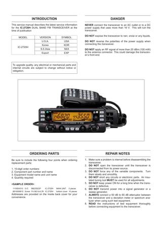 INTRODUCTION                                                           DANGER
This service manual describes the latest service information        NEVER connect the transceiver to an AC outlet or to a DC
for the IC-2720H DUAL BAND FM TRANSCEIVER at the                    power supply that uses more than 16 V. This will ruin the
time of publication                                                 transceiver.

                                                                    DO NOT expose the transceiver to rain, snow or any liquids.
        MODEL             VERSION               SYMBOL
                              U.S.A.               USA              DO NOT reverse the polarities of the power supply when
                              Korea                KOR              connecting the transceiver.
       IC-2720H
                           S.E.Asia                SEA              DO NOT apply an RF signal of more than 20 dBm (100 mW)
                              Export               EXP              to the antenna connector. This could damage the transceiv-
                                                                    er’s front end.



 To upgrade quality, any electrical or mechanical parts and
 internal circuits are subject to change without notice or
 obligation.




                   ORDERING PARTS                                                     REPAIR NOTES
Be sure to include the following four points when ordering          1. Make sure a problem is internal before disassembling the
replacement parts:                                                     transceiver.
                                                                    2. DO NOT open the transceiver until the transceiver is
1.   10-digit order numbers                                            disconnected from its power source.
2.   Component part number and name                                 3. DO NOT force any of the variable components. Turn
3.   Equipment model name and unit name                                them slowly and smoothly.
4.   Quantity required                                              4. DO NOT short any circuits or electronic parts. An insu-
                                                                       lated tuning tool MUST be used for all adjustments.
<SAMPLE ORDER>                                                      5. DO NOT keep power ON for a long time when the trans-
                                                                       ceiver is defective.
 1110004310 S.IC   M62352GP     IC-2720H   MAIN UNIT    5 pieces    6. DO NOT transmit power into a signal generator or a
 8810009610 Screw FH M2.6×6 ZK IC-2720H    bottom cover 10 pieces      sweep generator.
Addresses are provided on the inside back cover for your            7. ALWAYS connect a 50 dB to 60 dB attenuator between
convenience.                                                           the transceiver and a deviation meter or spectrum ana-
                                                                       lyzer when using such test equipment.
                                                                    8. READ the instructions of test equipment thoroughly
                                                                       before connecting equipment to the transceiver.
 