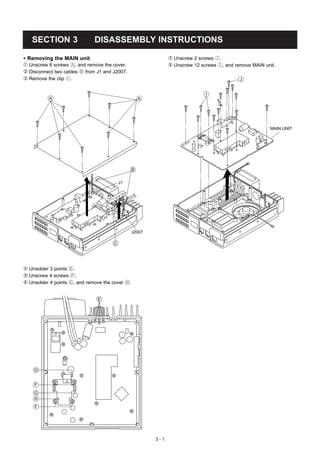 SECTION 3                  DISASSEMBLY INSTRUCTIONS

• Removing the MAIN unit                                       ’ Unscrew 2 screws I.
Œ Unscrew 8 screws A, and remove the cover.                    “ Unscrew 12 screws J, and remove MAIN unit.
 Disconnect two cables B from J1 and J2007.
Ž Remove the clip c.                                                                        J


                                                                              I
          A                                          A




                                                                                                        MAIN UNIT




                                                 B


                                          J1




                                                 J2007

                                      C




 Unsolder 3 points E.
 Unscrew 4 screws F.
‘ Unsolder 4 points G, and remove the cover H.


                               E




    G


    F
    G
    H
    F




                                                         3-1
 
