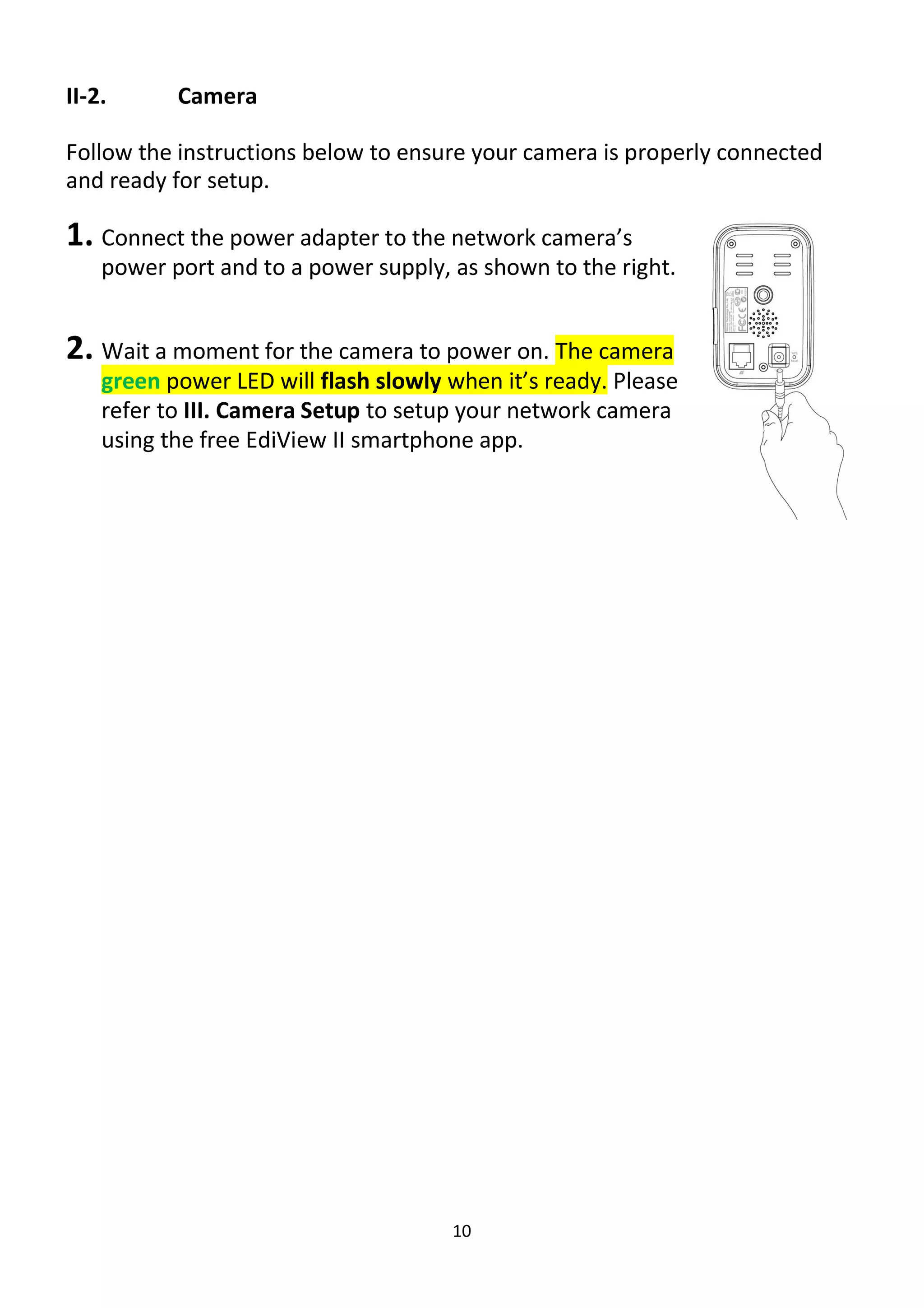 10
II-2. Camera
Follow the instructions below to ensure your camera is properly connected
and ready for setup.
1. Connect the power adapter to the network camera’s
power port and to a power supply, as shown to the right.
2. Wait a moment for the camera to power on. The camera
green power LED will flash slowly when it’s ready. Please
refer to III. Camera Setup to setup your network camera
using the free EdiView II smartphone app.
 