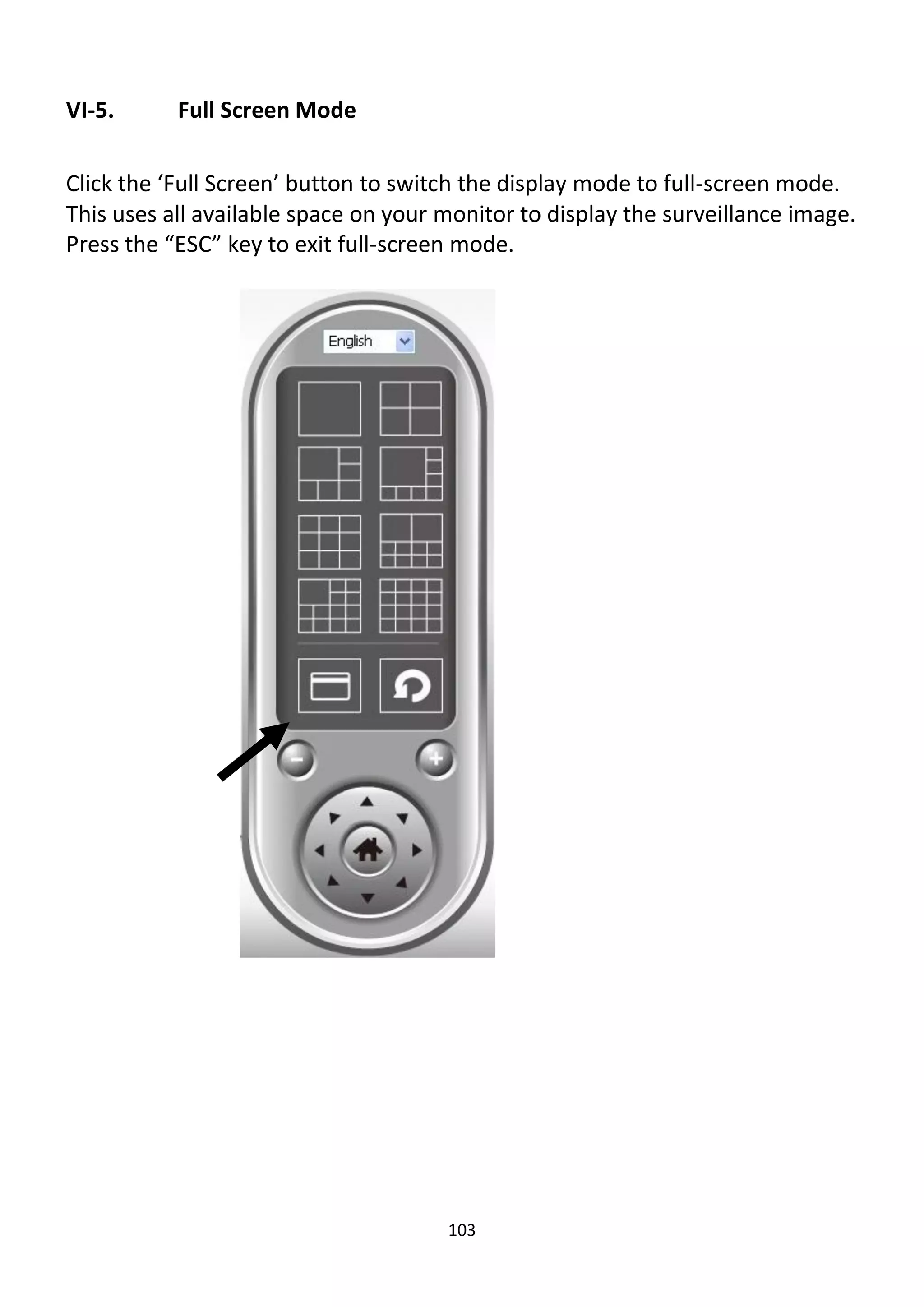 103
VI-5. Full Screen Mode
Click the ‘Full Screen’ button to switch the display mode to full-screen mode.
This uses all available space on your monitor to display the surveillance image.
Press the “ESC” key to exit full-screen mode.
 