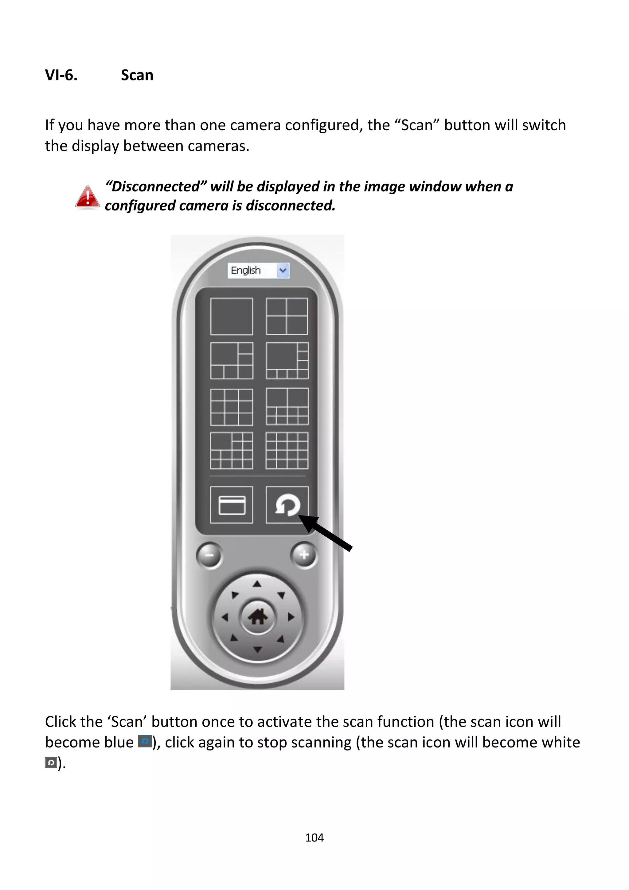 104
VI-6. Scan
If you have more than one camera configured, the “Scan” button will switch
the display between cameras.
“Disconnected” will be displayed in the image window when a
configured camera is disconnected.
Click the ‘Scan’ button once to activate the scan function (the scan icon will
become blue ), click again to stop scanning (the scan icon will become white
).
 