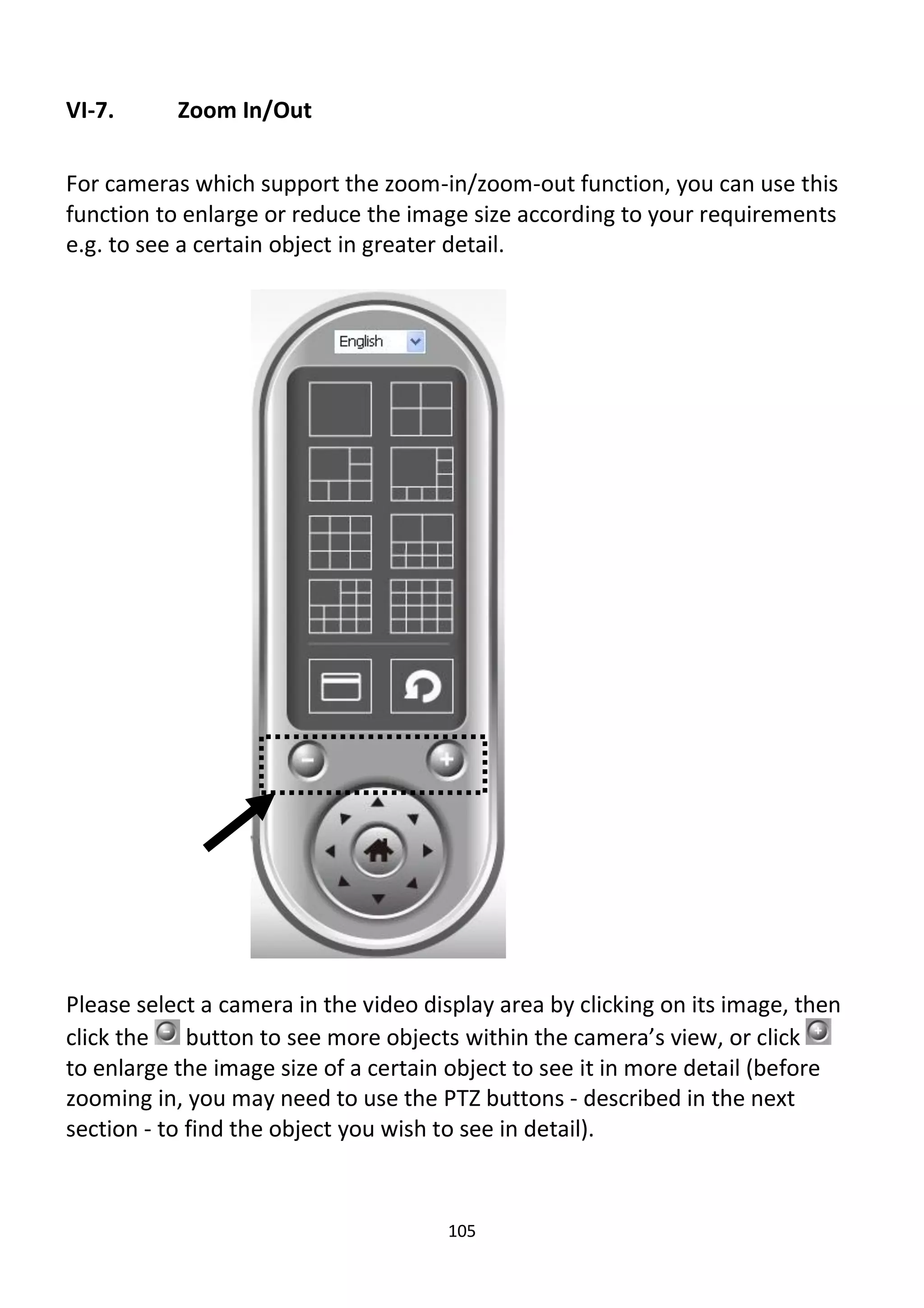 105
VI-7. Zoom In/Out
For cameras which support the zoom-in/zoom-out function, you can use this
function to enlarge or reduce the image size according to your requirements
e.g. to see a certain object in greater detail.
Please select a camera in the video display area by clicking on its image, then
click the button to see more objects within the camera’s view, or click
to enlarge the image size of a certain object to see it in more detail (before
zooming in, you may need to use the PTZ buttons - described in the next
section - to find the object you wish to see in detail).
 