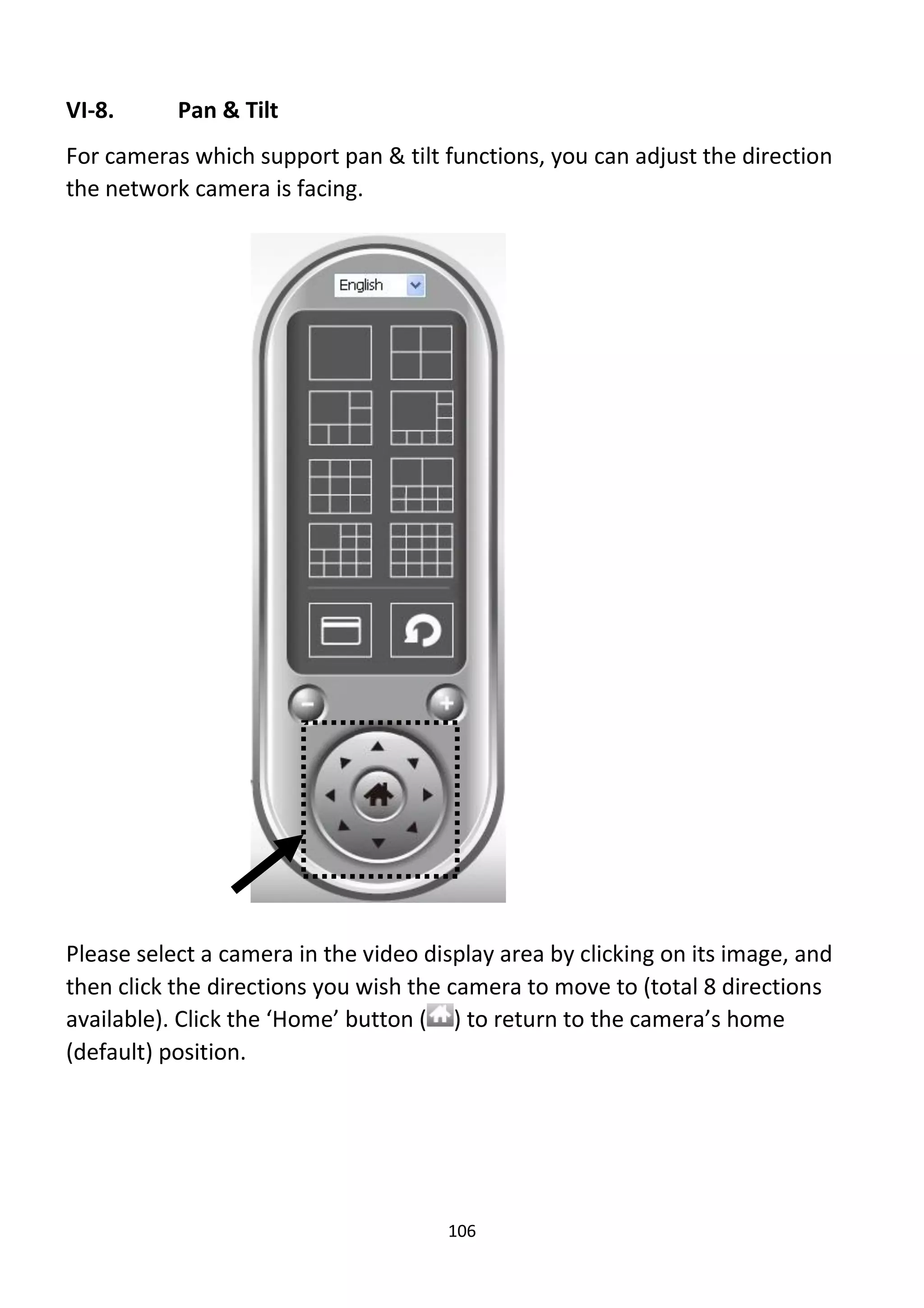 106
VI-8. Pan & Tilt
For cameras which support pan & tilt functions, you can adjust the direction
the network camera is facing.
Please select a camera in the video display area by clicking on its image, and
then click the directions you wish the camera to move to (total 8 directions
available). Click the ‘Home’ button ( ) to return to the camera’s home
(default) position.
 