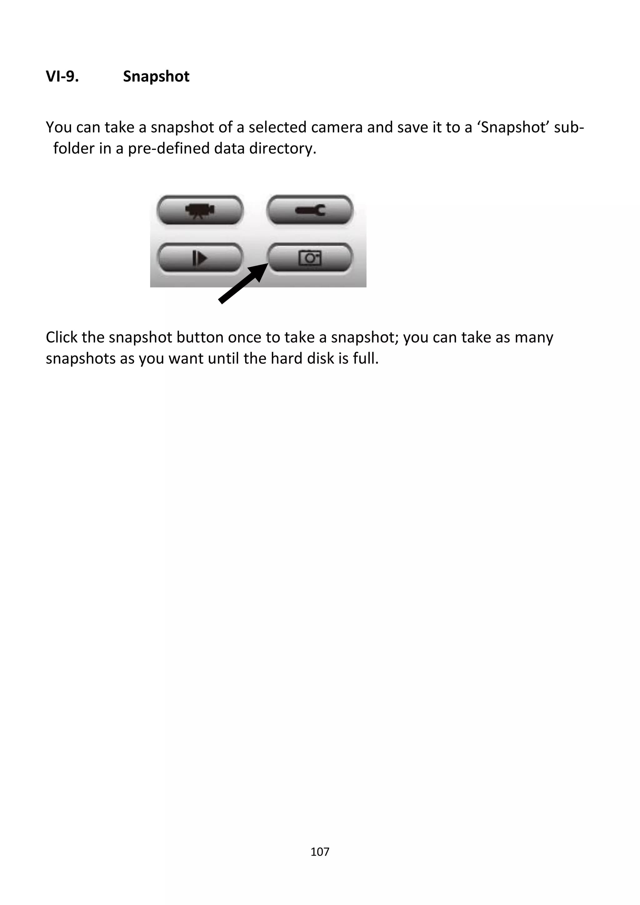 107
VI-9. Snapshot
You can take a snapshot of a selected camera and save it to a ‘Snapshot’ sub-
folder in a pre-defined data directory.
Click the snapshot button once to take a snapshot; you can take as many
snapshots as you want until the hard disk is full.
 