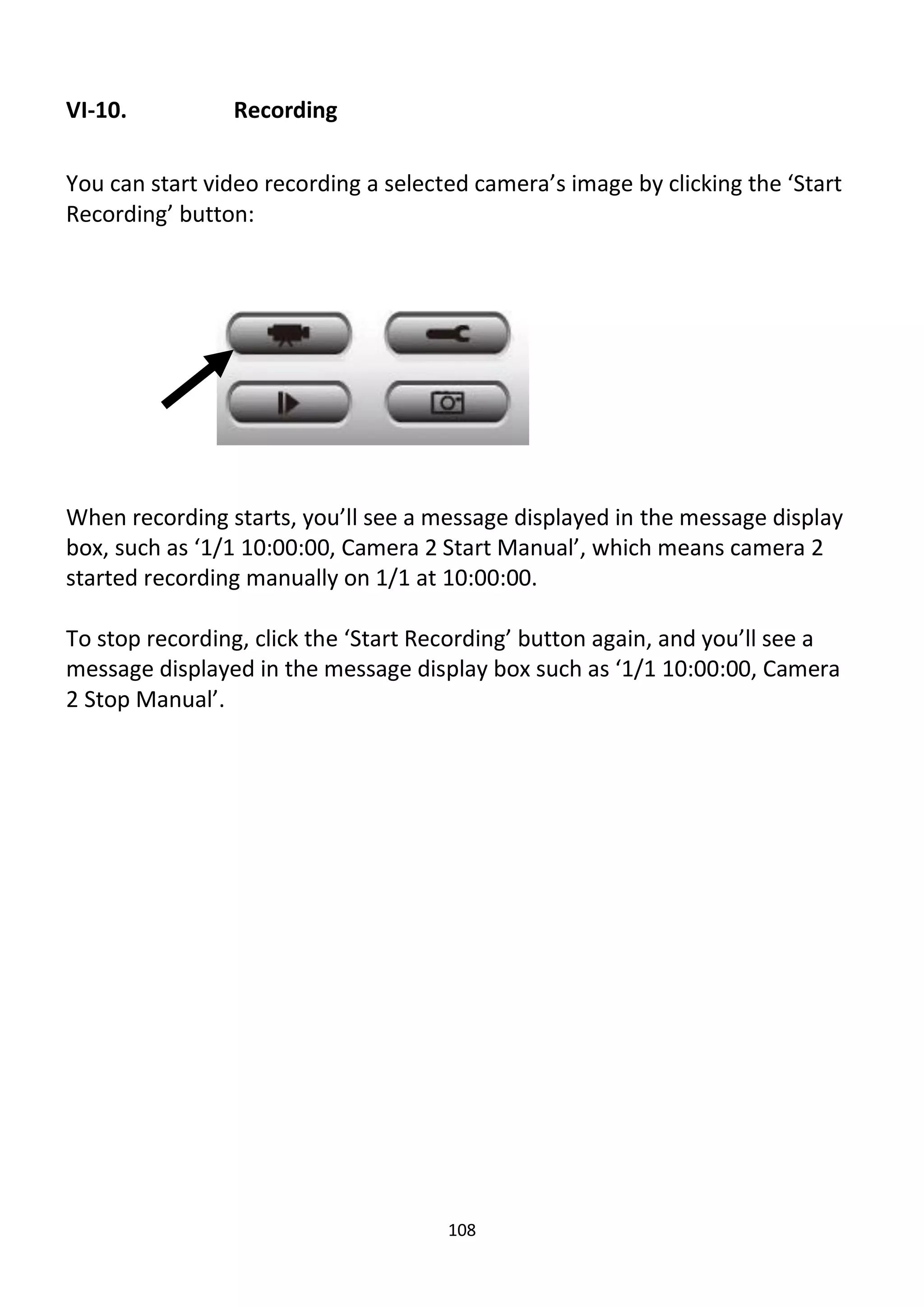 108
VI-10. Recording
You can start video recording a selected camera’s image by clicking the ‘Start
Recording’ button:
When recording starts, you’ll see a message displayed in the message display
box, such as ‘1/1 10:00:00, Camera 2 Start Manual’, which means camera 2
started recording manually on 1/1 at 10:00:00.
To stop recording, click the ‘Start Recording’ button again, and you’ll see a
message displayed in the message display box such as ‘1/1 10:00:00, Camera
2 Stop Manual’.
 
