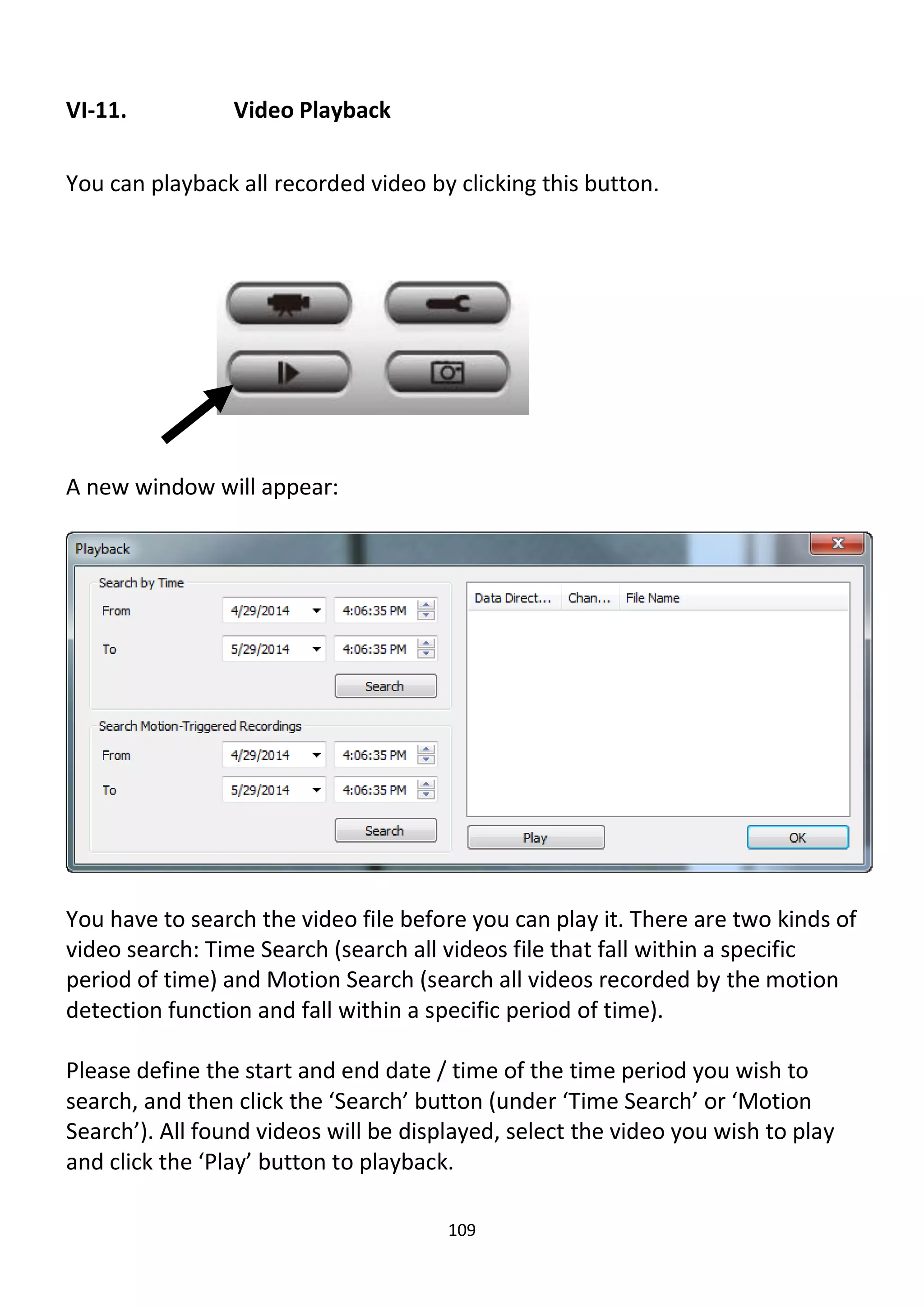 109
VI-11. Video Playback
You can playback all recorded video by clicking this button.
A new window will appear:
You have to search the video file before you can play it. There are two kinds of
video search: Time Search (search all videos file that fall within a specific
period of time) and Motion Search (search all videos recorded by the motion
detection function and fall within a specific period of time).
Please define the start and end date / time of the time period you wish to
search, and then click the ‘Search’ button (under ‘Time Search’ or ‘Motion
Search’). All found videos will be displayed, select the video you wish to play
and click the ‘Play’ button to playback.
 