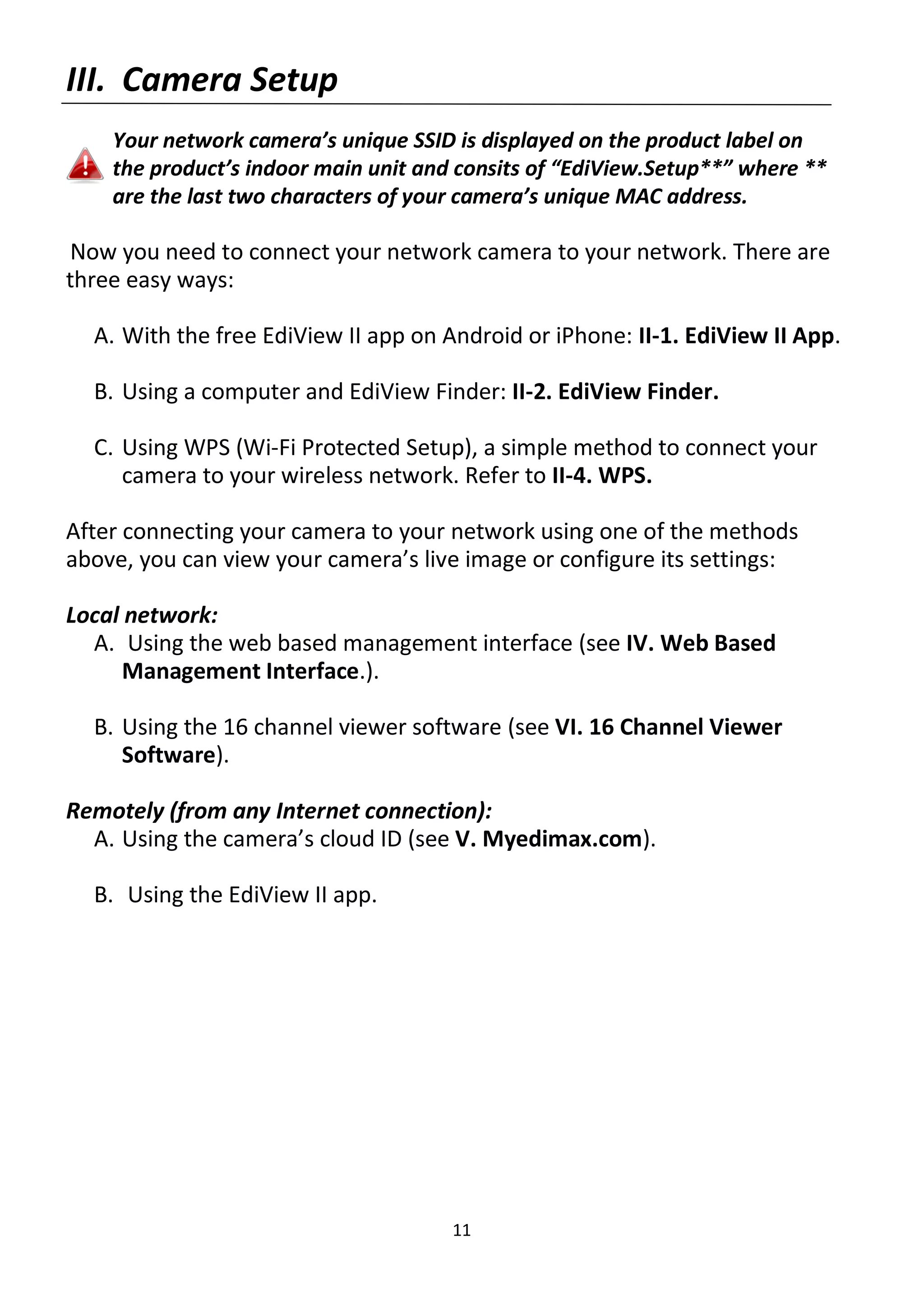 11
III. Camera Setup
Your network camera’s unique SSID is displayed on the product label on
the product’s indoor main unit and consits of “EdiView.Setup**” where **
are the last two characters of your camera’s unique MAC address.
Now you need to connect your network camera to your network. There are
three easy ways:
A. With the free EdiView II app on Android or iPhone: II-1. EdiView II App.
B. Using a computer and EdiView Finder: II-2. EdiView Finder.
C. Using WPS (Wi-Fi Protected Setup), a simple method to connect your
camera to your wireless network. Refer to II-4. WPS.
After connecting your camera to your network using one of the methods
above, you can view your camera’s live image or configure its settings:
Local network:
A. Using the web based management interface (see IV. Web Based
Management Interface.).
B. Using the 16 channel viewer software (see VI. 16 Channel Viewer
Software).
Remotely (from any Internet connection):
A. Using the camera’s cloud ID (see V. Myedimax.com).
B. Using the EdiView II app.
 
