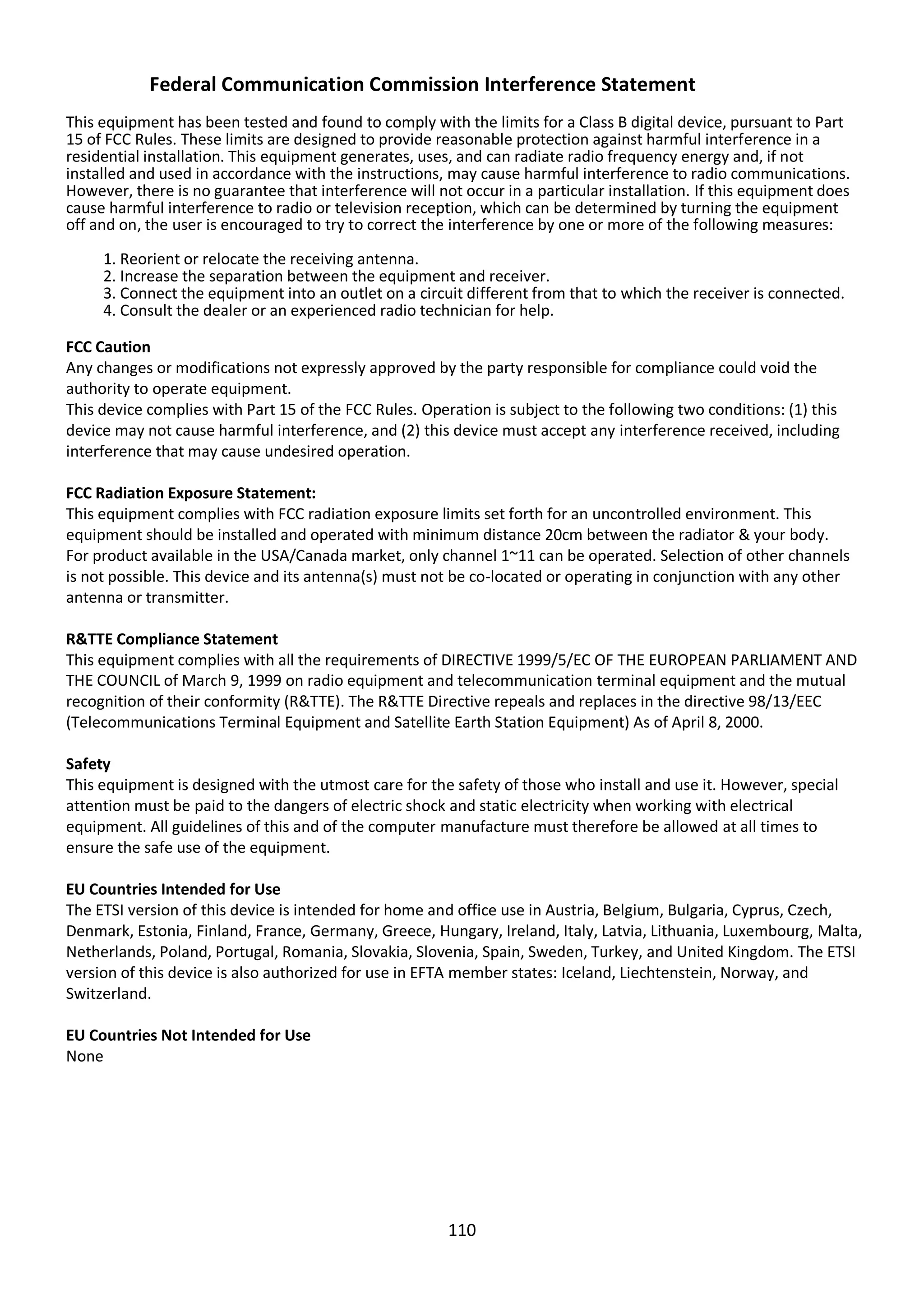 110
Federal Communication Commission Interference Statement
This equipment has been tested and found to comply with the limits for a Class B digital device, pursuant to Part
15 of FCC Rules. These limits are designed to provide reasonable protection against harmful interference in a
residential installation. This equipment generates, uses, and can radiate radio frequency energy and, if not
installed and used in accordance with the instructions, may cause harmful interference to radio communications.
However, there is no guarantee that interference will not occur in a particular installation. If this equipment does
cause harmful interference to radio or television reception, which can be determined by turning the equipment
off and on, the user is encouraged to try to correct the interference by one or more of the following measures:
1. Reorient or relocate the receiving antenna.
2. Increase the separation between the equipment and receiver.
3. Connect the equipment into an outlet on a circuit different from that to which the receiver is connected.
4. Consult the dealer or an experienced radio technician for help.
FCC Caution
Any changes or modifications not expressly approved by the party responsible for compliance could void the
authority to operate equipment.
This device complies with Part 15 of the FCC Rules. Operation is subject to the following two conditions: (1) this
device may not cause harmful interference, and (2) this device must accept any interference received, including
interference that may cause undesired operation.
FCC Radiation Exposure Statement:
This equipment complies with FCC radiation exposure limits set forth for an uncontrolled environment. This
equipment should be installed and operated with minimum distance 20cm between the radiator & your body.
For product available in the USA/Canada market, only channel 1~11 can be operated. Selection of other channels
is not possible. This device and its antenna(s) must not be co-located or operating in conjunction with any other
antenna or transmitter.
R&TTE Compliance Statement
This equipment complies with all the requirements of DIRECTIVE 1999/5/EC OF THE EUROPEAN PARLIAMENT AND
THE COUNCIL of March 9, 1999 on radio equipment and telecommunication terminal equipment and the mutual
recognition of their conformity (R&TTE). The R&TTE Directive repeals and replaces in the directive 98/13/EEC
(Telecommunications Terminal Equipment and Satellite Earth Station Equipment) As of April 8, 2000.
Safety
This equipment is designed with the utmost care for the safety of those who install and use it. However, special
attention must be paid to the dangers of electric shock and static electricity when working with electrical
equipment. All guidelines of this and of the computer manufacture must therefore be allowed at all times to
ensure the safe use of the equipment.
EU Countries Intended for Use
The ETSI version of this device is intended for home and office use in Austria, Belgium, Bulgaria, Cyprus, Czech,
Denmark, Estonia, Finland, France, Germany, Greece, Hungary, Ireland, Italy, Latvia, Lithuania, Luxembourg, Malta,
Netherlands, Poland, Portugal, Romania, Slovakia, Slovenia, Spain, Sweden, Turkey, and United Kingdom. The ETSI
version of this device is also authorized for use in EFTA member states: Iceland, Liechtenstein, Norway, and
Switzerland.
EU Countries Not Intended for Use
None
 