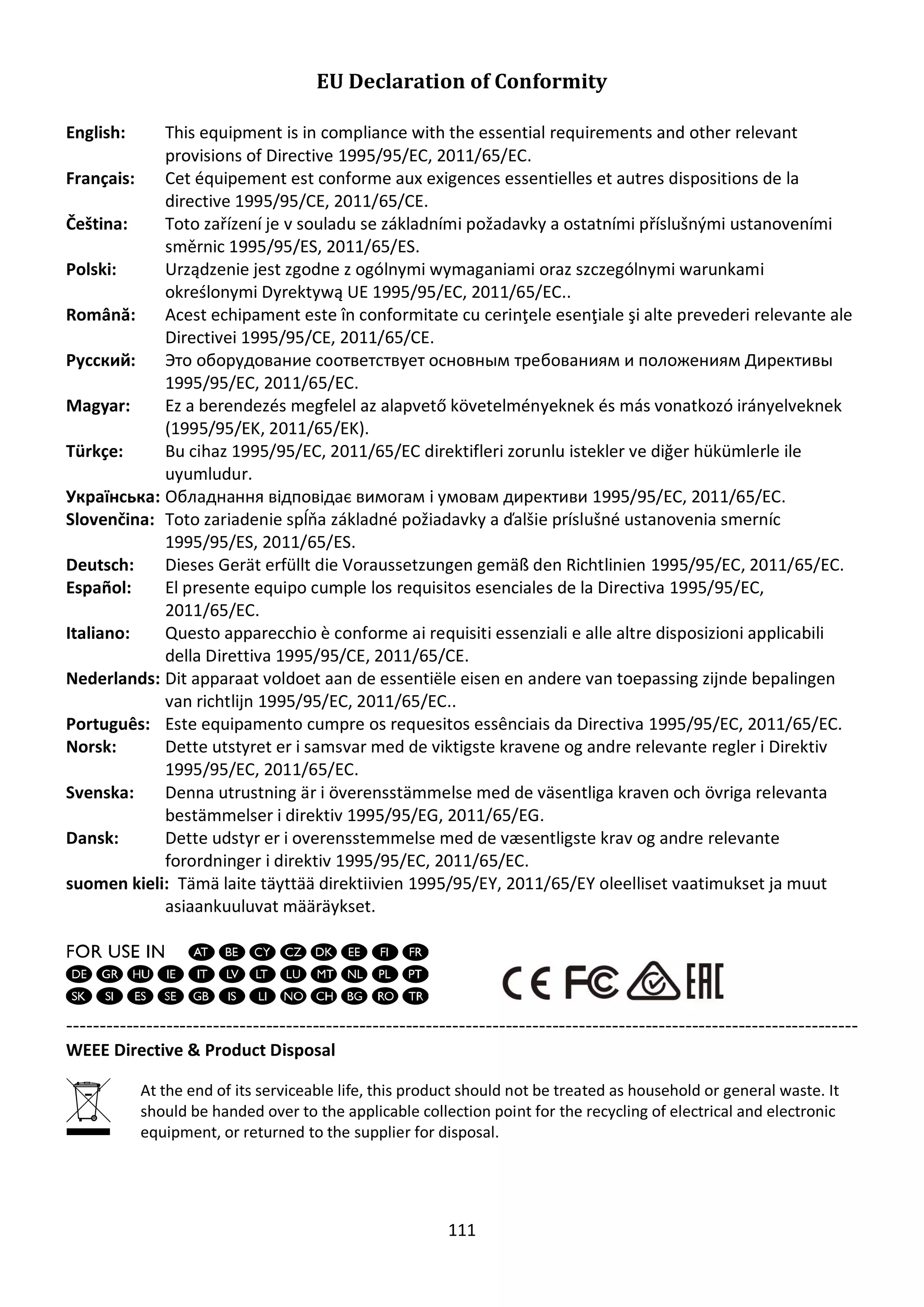 111
EU Declaration of Conformity
English: This equipment is in compliance with the essential requirements and other relevant
provisions of Directive 1995/95/EC, 2011/65/EC.
Français: Cet équipement est conforme aux exigences essentielles et autres dispositions de la
directive 1995/95/CE, 2011/65/CE.
Čeština: Toto zařízení je v souladu se základními požadavky a ostatními příslušnými ustanoveními
směrnic 1995/95/ES, 2011/65/ES.
Polski: Urządzenie jest zgodne z ogólnymi wymaganiami oraz szczególnymi warunkami
określonymi Dyrektywą UE 1995/95/EC, 2011/65/EC..
Română: Acest echipament este în conformitate cu cerinţele esenţiale şi alte prevederi relevante ale
Directivei 1995/95/CE, 2011/65/CE.
Русский: Это оборудование соответствует основным требованиям и положениям Директивы
1995/95/EC, 2011/65/EC.
Magyar: Ez a berendezés megfelel az alapvető követelményeknek és más vonatkozó irányelveknek
(1995/95/EK, 2011/65/EK).
Türkçe: Bu cihaz 1995/95/EC, 2011/65/EC direktifleri zorunlu istekler ve diğer hükümlerle ile
uyumludur.
Українська: Обладнання відповідає вимогам і умовам директиви 1995/95/EC, 2011/65/EC.
Slovenčina: Toto zariadenie spĺňa základné požiadavky a ďalšie príslušné ustanovenia smerníc
1995/95/ES, 2011/65/ES.
Deutsch: Dieses Gerät erfüllt die Voraussetzungen gemäß den Richtlinien 1995/95/EC, 2011/65/EC.
Español: El presente equipo cumple los requisitos esenciales de la Directiva 1995/95/EC,
2011/65/EC.
Italiano: Questo apparecchio è conforme ai requisiti essenziali e alle altre disposizioni applicabili
della Direttiva 1995/95/CE, 2011/65/CE.
Nederlands: Dit apparaat voldoet aan de essentiële eisen en andere van toepassing zijnde bepalingen
van richtlijn 1995/95/EC, 2011/65/EC..
Português: Este equipamento cumpre os requesitos essênciais da Directiva 1995/95/EC, 2011/65/EC.
Norsk: Dette utstyret er i samsvar med de viktigste kravene og andre relevante regler i Direktiv
1995/95/EC, 2011/65/EC.
Svenska: Denna utrustning är i överensstämmelse med de väsentliga kraven och övriga relevanta
bestämmelser i direktiv 1995/95/EG, 2011/65/EG.
Dansk: Dette udstyr er i overensstemmelse med de væ sentligste krav og andre relevante
forordninger i direktiv 1995/95/EC, 2011/65/EC.
suomen kieli: Tämä laite täyttää direktiivien 1995/95/EY, 2011/65/EY oleelliset vaatimukset ja muut
asiaankuuluvat määräykset.
-----------------------------------------------------------------------------------------------------------------------
WEEE Directive & Product Disposal
At the end of its serviceable life, this product should not be treated as household or general waste. It
should be handed over to the applicable collection point for the recycling of electrical and electronic
equipment, or returned to the supplier for disposal.
 