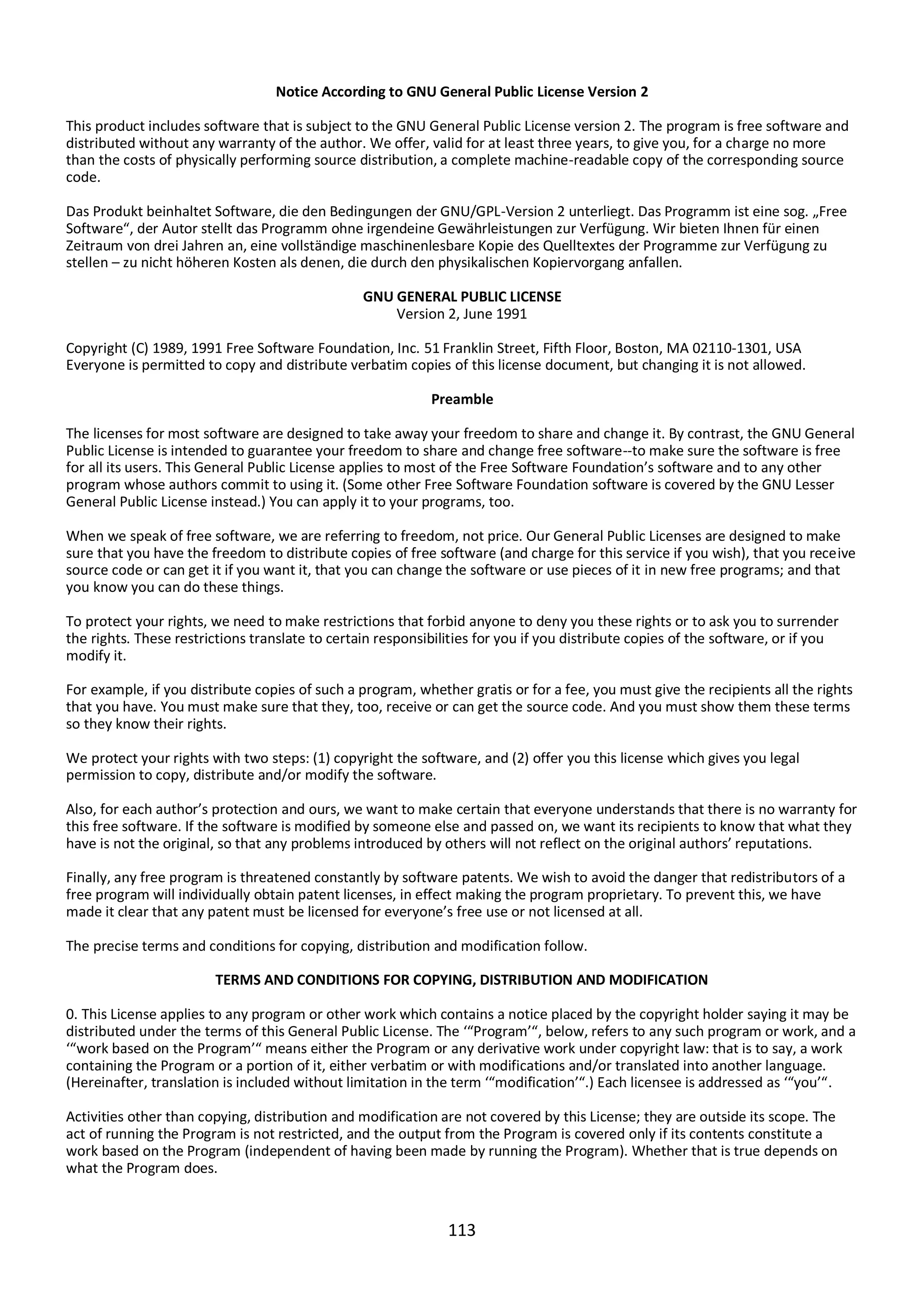 113
Notice According to GNU General Public License Version 2
This product includes software that is subject to the GNU General Public License version 2. The program is free software and
distributed without any warranty of the author. We offer, valid for at least three years, to give you, for a charge no more
than the costs of physically performing source distribution, a complete machine-readable copy of the corresponding source
code.
Das Produkt beinhaltet Software, die den Bedingungen der GNU/GPL-Version 2 unterliegt. Das Programm ist eine sog. „Free
Software“, der Autor stellt das Programm ohne irgendeine Gewährleistungen zur Verfügung. Wir bieten Ihnen für einen
Zeitraum von drei Jahren an, eine vollständige maschinenlesbare Kopie des Quelltextes der Programme zur Verfügung zu
stellen – zu nicht höheren Kosten als denen, die durch den physikalischen Kopiervorgang anfallen.
GNU GENERAL PUBLIC LICENSE
Version 2, June 1991
Copyright (C) 1989, 1991 Free Software Foundation, Inc. 51 Franklin Street, Fifth Floor, Boston, MA 02110-1301, USA
Everyone is permitted to copy and distribute verbatim copies of this license document, but changing it is not allowed.
Preamble
The licenses for most software are designed to take away your freedom to share and change it. By contrast, the GNU General
Public License is intended to guarantee your freedom to share and change free software--to make sure the software is free
for all its users. This General Public License applies to most of the Free Software Foundation’s software and to any other
program whose authors commit to using it. (Some other Free Software Foundation software is covered by the GNU Lesser
General Public License instead.) You can apply it to your programs, too.
When we speak of free software, we are referring to freedom, not price. Our General Public Licenses are designed to make
sure that you have the freedom to distribute copies of free software (and charge for this service if you wish), that you receive
source code or can get it if you want it, that you can change the software or use pieces of it in new free programs; and that
you know you can do these things.
To protect your rights, we need to make restrictions that forbid anyone to deny you these rights or to ask you to surrender
the rights. These restrictions translate to certain responsibilities for you if you distribute copies of the software, or if you
modify it.
For example, if you distribute copies of such a program, whether gratis or for a fee, you must give the recipients all the rights
that you have. You must make sure that they, too, receive or can get the source code. And you must show them these terms
so they know their rights.
We protect your rights with two steps: (1) copyright the software, and (2) offer you this license which gives you legal
permission to copy, distribute and/or modify the software.
Also, for each author’s protection and ours, we want to make certain that everyone understands that there is no warranty for
this free software. If the software is modified by someone else and passed on, we want its recipients to know that what they
have is not the original, so that any problems introduced by others will not reflect on the original authors’ reputations.
Finally, any free program is threatened constantly by software patents. We wish to avoid the danger that redistributors of a
free program will individually obtain patent licenses, in effect making the program proprietary. To prevent this, we have
made it clear that any patent must be licensed for everyone’s free use or not licensed at all.
The precise terms and conditions for copying, distribution and modification follow.
TERMS AND CONDITIONS FOR COPYING, DISTRIBUTION AND MODIFICATION
0. This License applies to any program or other work which contains a notice placed by the copyright holder saying it may be
distributed under the terms of this General Public License. The ‘“Program’“, below, refers to any such program or work, and a
‘“work based on the Program’“ means either the Program or any derivative work under copyright law: that is to say, a work
containing the Program or a portion of it, either verbatim or with modifications and/or translated into another language.
(Hereinafter, translation is included without limitation in the term ‘“modification’“.) Each licensee is addressed as ‘“you’“.
Activities other than copying, distribution and modification are not covered by this License; they are outside its scope. The
act of running the Program is not restricted, and the output from the Program is covered only if its contents constitute a
work based on the Program (independent of having been made by running the Program). Whether that is true depends on
what the Program does.
 