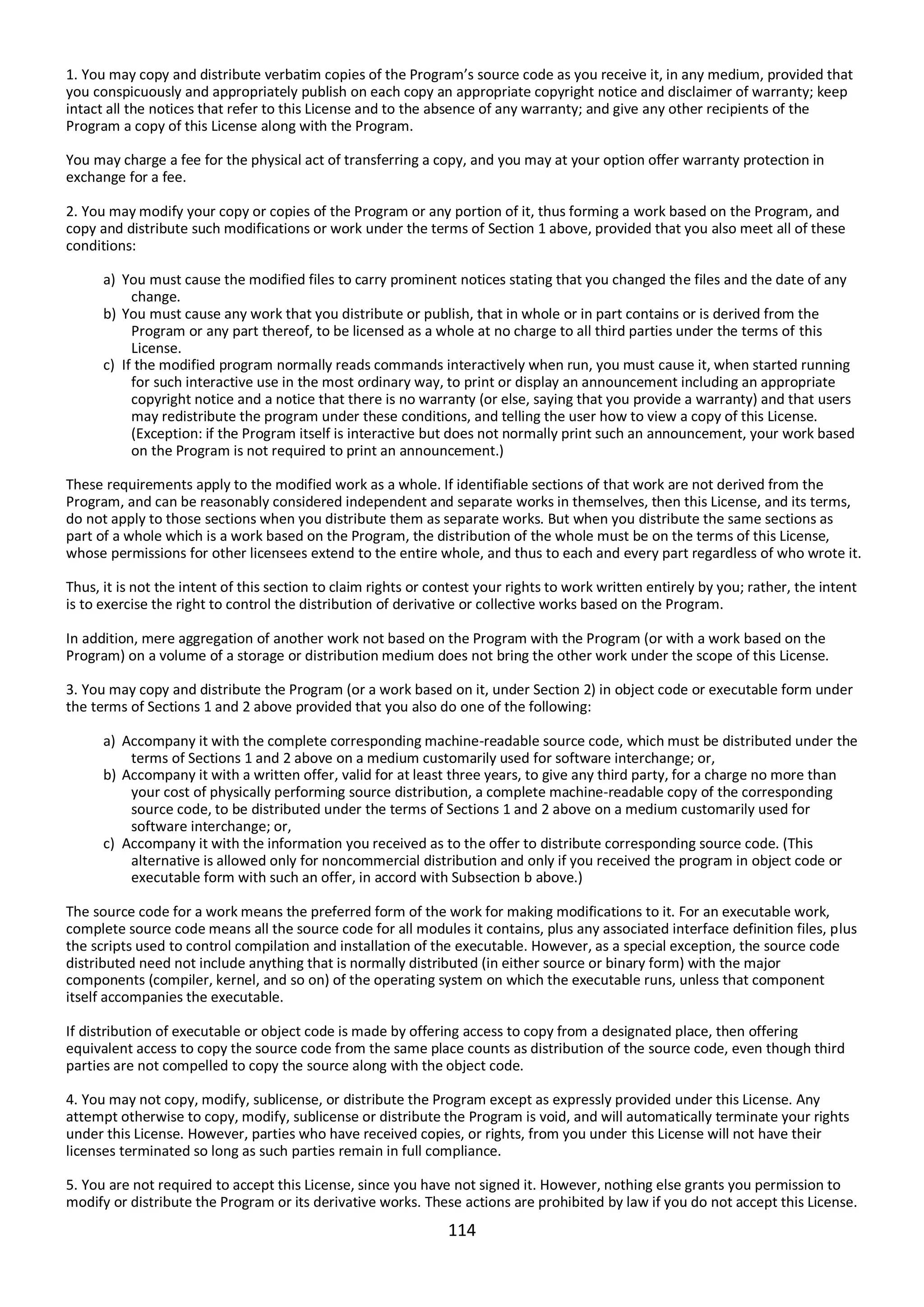114
1. You may copy and distribute verbatim copies of the Program’s source code as you receive it, in any medium, provided that
you conspicuously and appropriately publish on each copy an appropriate copyright notice and disclaimer of warranty; keep
intact all the notices that refer to this License and to the absence of any warranty; and give any other recipients of the
Program a copy of this License along with the Program.
You may charge a fee for the physical act of transferring a copy, and you may at your option offer warranty protection in
exchange for a fee.
2. You may modify your copy or copies of the Program or any portion of it, thus forming a work based on the Program, and
copy and distribute such modifications or work under the terms of Section 1 above, provided that you also meet all of these
conditions:
a) You must cause the modified files to carry prominent notices stating that you changed the files and the date of any
change.
b) You must cause any work that you distribute or publish, that in whole or in part contains or is derived from the
Program or any part thereof, to be licensed as a whole at no charge to all third parties under the terms of this
License.
c) If the modified program normally reads commands interactively when run, you must cause it, when started running
for such interactive use in the most ordinary way, to print or display an announcement including an appropriate
copyright notice and a notice that there is no warranty (or else, saying that you provide a warranty) and that users
may redistribute the program under these conditions, and telling the user how to view a copy of this License.
(Exception: if the Program itself is interactive but does not normally print such an announcement, your work based
on the Program is not required to print an announcement.)
These requirements apply to the modified work as a whole. If identifiable sections of that work are not derived from the
Program, and can be reasonably considered independent and separate works in themselves, then this License, and its terms,
do not apply to those sections when you distribute them as separate works. But when you distribute the same sections as
part of a whole which is a work based on the Program, the distribution of the whole must be on the terms of this License,
whose permissions for other licensees extend to the entire whole, and thus to each and every part regardless of who wrote it.
Thus, it is not the intent of this section to claim rights or contest your rights to work written entirely by you; rather, the intent
is to exercise the right to control the distribution of derivative or collective works based on the Program.
In addition, mere aggregation of another work not based on the Program with the Program (or with a work based on the
Program) on a volume of a storage or distribution medium does not bring the other work under the scope of this License.
3. You may copy and distribute the Program (or a work based on it, under Section 2) in object code or executable form under
the terms of Sections 1 and 2 above provided that you also do one of the following:
a) Accompany it with the complete corresponding machine-readable source code, which must be distributed under the
terms of Sections 1 and 2 above on a medium customarily used for software interchange; or,
b) Accompany it with a written offer, valid for at least three years, to give any third party, for a charge no more than
your cost of physically performing source distribution, a complete machine-readable copy of the corresponding
source code, to be distributed under the terms of Sections 1 and 2 above on a medium customarily used for
software interchange; or,
c) Accompany it with the information you received as to the offer to distribute corresponding source code. (This
alternative is allowed only for noncommercial distribution and only if you received the program in object code or
executable form with such an offer, in accord with Subsection b above.)
The source code for a work means the preferred form of the work for making modifications to it. For an executable work,
complete source code means all the source code for all modules it contains, plus any associated interface definition files, plus
the scripts used to control compilation and installation of the executable. However, as a special exception, the source code
distributed need not include anything that is normally distributed (in either source or binary form) with the major
components (compiler, kernel, and so on) of the operating system on which the executable runs, unless that component
itself accompanies the executable.
If distribution of executable or object code is made by offering access to copy from a designated place, then offering
equivalent access to copy the source code from the same place counts as distribution of the source code, even though third
parties are not compelled to copy the source along with the object code.
4. You may not copy, modify, sublicense, or distribute the Program except as expressly provided under this License. Any
attempt otherwise to copy, modify, sublicense or distribute the Program is void, and will automatically terminate your rights
under this License. However, parties who have received copies, or rights, from you under this License will not have their
licenses terminated so long as such parties remain in full compliance.
5. You are not required to accept this License, since you have not signed it. However, nothing else grants you permission to
modify or distribute the Program or its derivative works. These actions are prohibited by law if you do not accept this License.
 