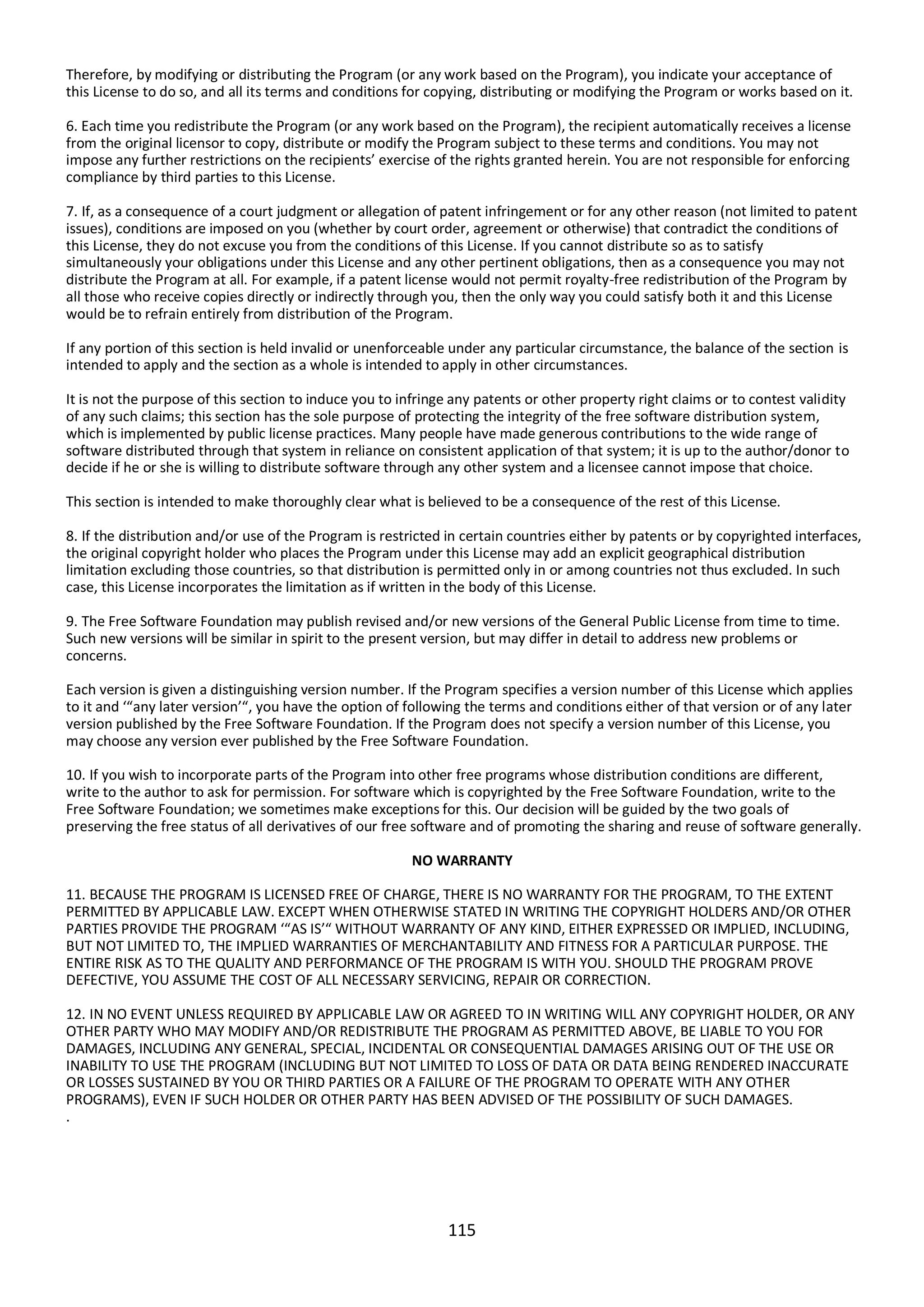 115
Therefore, by modifying or distributing the Program (or any work based on the Program), you indicate your acceptance of
this License to do so, and all its terms and conditions for copying, distributing or modifying the Program or works based on it.
6. Each time you redistribute the Program (or any work based on the Program), the recipient automatically receives a license
from the original licensor to copy, distribute or modify the Program subject to these terms and conditions. You may not
impose any further restrictions on the recipients’ exercise of the rights granted herein. You are not responsible for enforcing
compliance by third parties to this License.
7. If, as a consequence of a court judgment or allegation of patent infringement or for any other reason (not limited to patent
issues), conditions are imposed on you (whether by court order, agreement or otherwise) that contradict the conditions of
this License, they do not excuse you from the conditions of this License. If you cannot distribute so as to satisfy
simultaneously your obligations under this License and any other pertinent obligations, then as a consequence you may not
distribute the Program at all. For example, if a patent license would not permit royalty-free redistribution of the Program by
all those who receive copies directly or indirectly through you, then the only way you could satisfy both it and this License
would be to refrain entirely from distribution of the Program.
If any portion of this section is held invalid or unenforceable under any particular circumstance, the balance of the section is
intended to apply and the section as a whole is intended to apply in other circumstances.
It is not the purpose of this section to induce you to infringe any patents or other property right claims or to contest validity
of any such claims; this section has the sole purpose of protecting the integrity of the free software distribution system,
which is implemented by public license practices. Many people have made generous contributions to the wide range of
software distributed through that system in reliance on consistent application of that system; it is up to the author/donor to
decide if he or she is willing to distribute software through any other system and a licensee cannot impose that choice.
This section is intended to make thoroughly clear what is believed to be a consequence of the rest of this License.
8. If the distribution and/or use of the Program is restricted in certain countries either by patents or by copyrighted interfaces,
the original copyright holder who places the Program under this License may add an explicit geographical distribution
limitation excluding those countries, so that distribution is permitted only in or among countries not thus excluded. In such
case, this License incorporates the limitation as if written in the body of this License.
9. The Free Software Foundation may publish revised and/or new versions of the General Public License from time to time.
Such new versions will be similar in spirit to the present version, but may differ in detail to address new problems or
concerns.
Each version is given a distinguishing version number. If the Program specifies a version number of this License which applies
to it and ‘“any later version’“, you have the option of following the terms and conditions either of that version or of any later
version published by the Free Software Foundation. If the Program does not specify a version number of this License, you
may choose any version ever published by the Free Software Foundation.
10. If you wish to incorporate parts of the Program into other free programs whose distribution conditions are different,
write to the author to ask for permission. For software which is copyrighted by the Free Software Foundation, write to the
Free Software Foundation; we sometimes make exceptions for this. Our decision will be guided by the two goals of
preserving the free status of all derivatives of our free software and of promoting the sharing and reuse of software generally.
NO WARRANTY
11. BECAUSE THE PROGRAM IS LICENSED FREE OF CHARGE, THERE IS NO WARRANTY FOR THE PROGRAM, TO THE EXTENT
PERMITTED BY APPLICABLE LAW. EXCEPT WHEN OTHERWISE STATED IN WRITING THE COPYRIGHT HOLDERS AND/OR OTHER
PARTIES PROVIDE THE PROGRAM ‘“AS IS’“ WITHOUT WARRANTY OF ANY KIND, EITHER EXPRESSED OR IMPLIED, INCLUDING,
BUT NOT LIMITED TO, THE IMPLIED WARRANTIES OF MERCHANTABILITY AND FITNESS FOR A PARTICULAR PURPOSE. THE
ENTIRE RISK AS TO THE QUALITY AND PERFORMANCE OF THE PROGRAM IS WITH YOU. SHOULD THE PROGRAM PROVE
DEFECTIVE, YOU ASSUME THE COST OF ALL NECESSARY SERVICING, REPAIR OR CORRECTION.
12. IN NO EVENT UNLESS REQUIRED BY APPLICABLE LAW OR AGREED TO IN WRITING WILL ANY COPYRIGHT HOLDER, OR ANY
OTHER PARTY WHO MAY MODIFY AND/OR REDISTRIBUTE THE PROGRAM AS PERMITTED ABOVE, BE LIABLE TO YOU FOR
DAMAGES, INCLUDING ANY GENERAL, SPECIAL, INCIDENTAL OR CONSEQUENTIAL DAMAGES ARISING OUT OF THE USE OR
INABILITY TO USE THE PROGRAM (INCLUDING BUT NOT LIMITED TO LOSS OF DATA OR DATA BEING RENDERED INACCURATE
OR LOSSES SUSTAINED BY YOU OR THIRD PARTIES OR A FAILURE OF THE PROGRAM TO OPERATE WITH ANY OTHER
PROGRAMS), EVEN IF SUCH HOLDER OR OTHER PARTY HAS BEEN ADVISED OF THE POSSIBILITY OF SUCH DAMAGES.
.
 