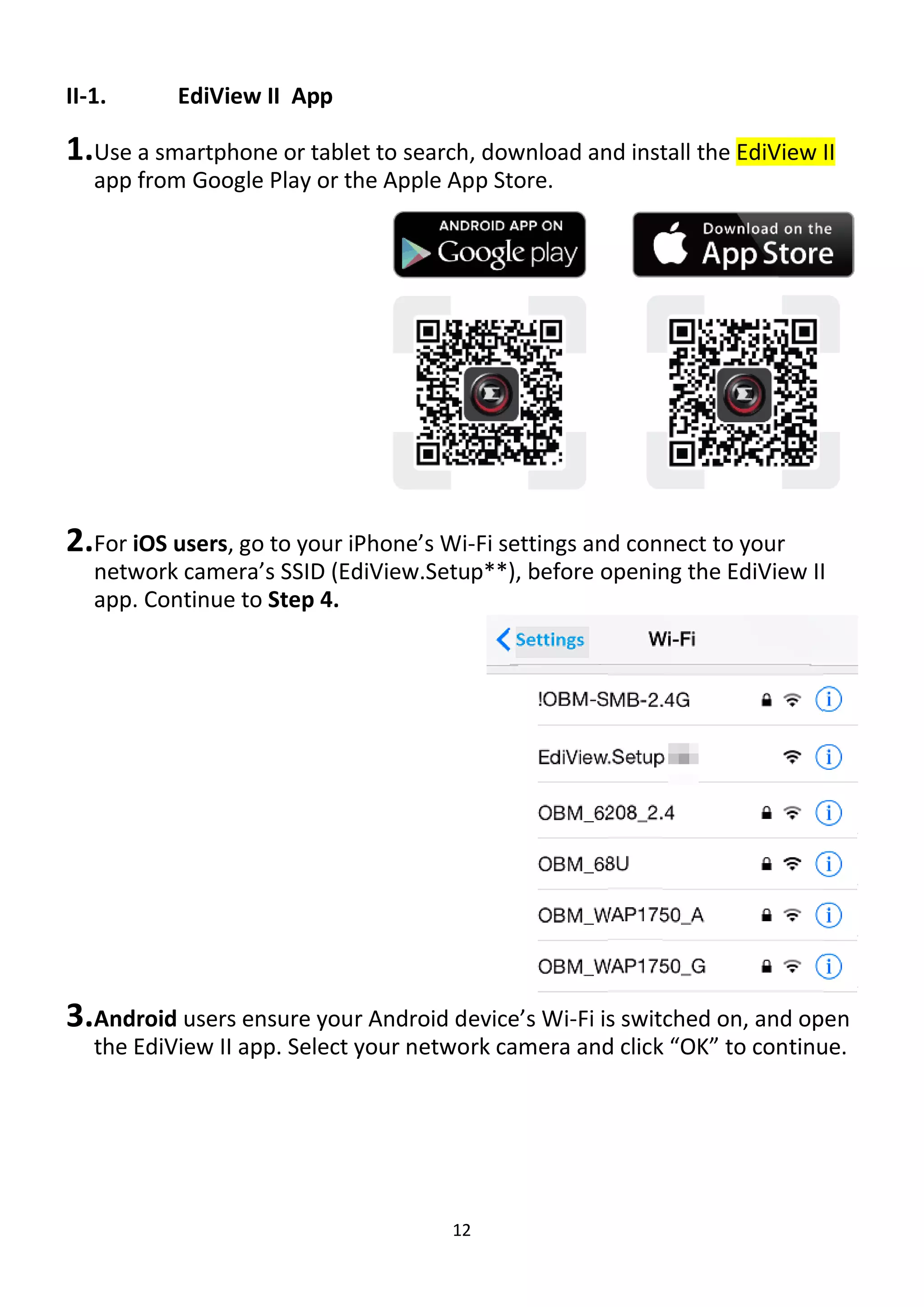 12
II-1. EdiView II App
1.Use a smartphone or tablet to search, download and install the EdiView II
app from Google Play or the Apple App Store.
2.For iOS users, go to your iPhone’s Wi-Fi settings and connect to your
network camera’s SSID (EdiView.Setup**), before opening the EdiView II
app. Continue to Step 4.
3.Android users ensure your Android device’s Wi-Fi is switched on, and open
the EdiView II app. Select your network camera and click “OK” to continue.
 