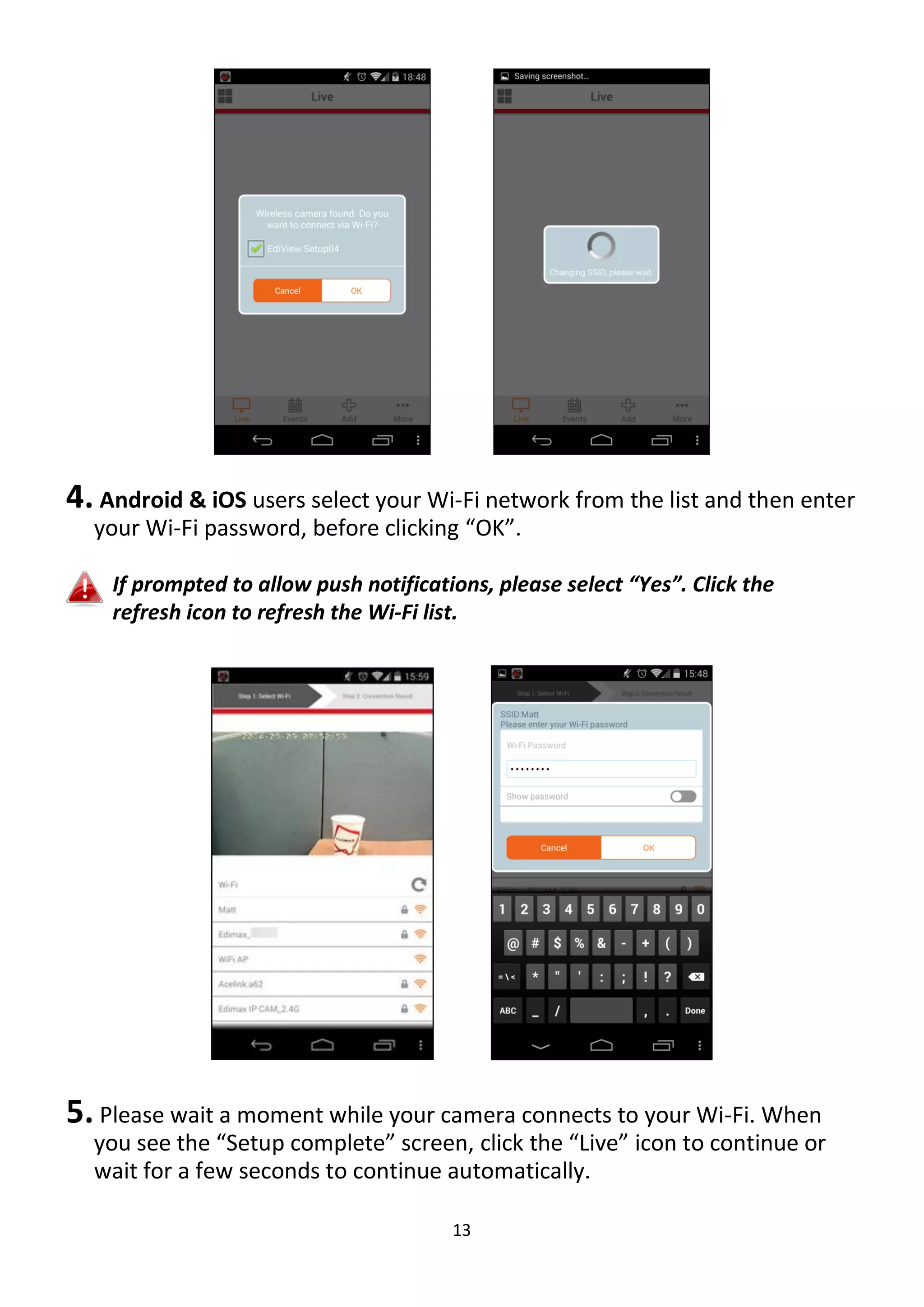 13
4. Android & iOS users select your Wi-Fi network from the list and then enter
your Wi-Fi password, before clicking “OK”.
If prompted to allow push notifications, please select “Yes”. Click the
refresh icon to refresh the Wi-Fi list.
5. Please wait a moment while your camera connects to your Wi-Fi. When
you see the “Setup complete” screen, click the “Live” icon to continue or
wait for a few seconds to continue automatically.
 