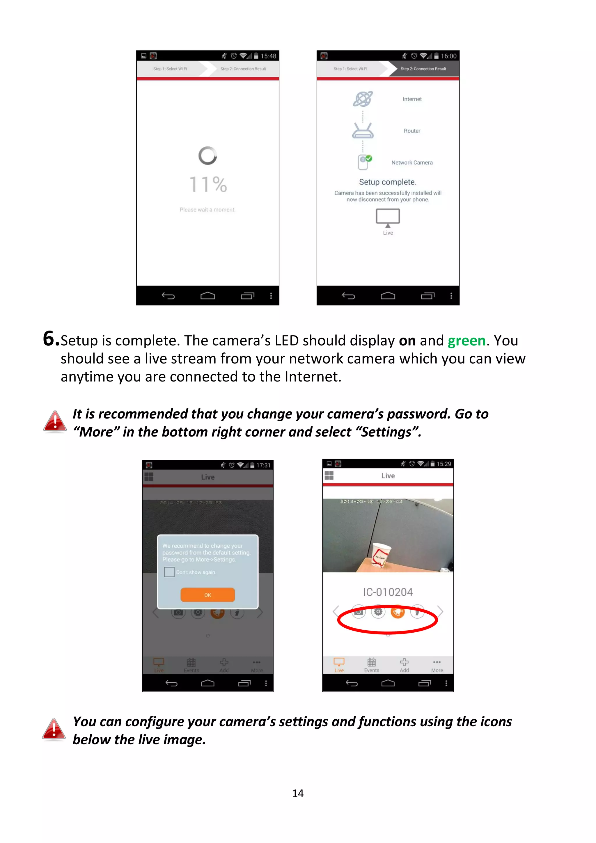 14
6.Setup is complete. The camera’s LED should display on and green. You
should see a live stream from your network camera which you can view
anytime you are connected to the Internet.
It is recommended that you change your camera’s password. Go to
“More” in the bottom right corner and select “Settings”.
You can configure your camera’s settings and functions using the icons
below the live image.
 