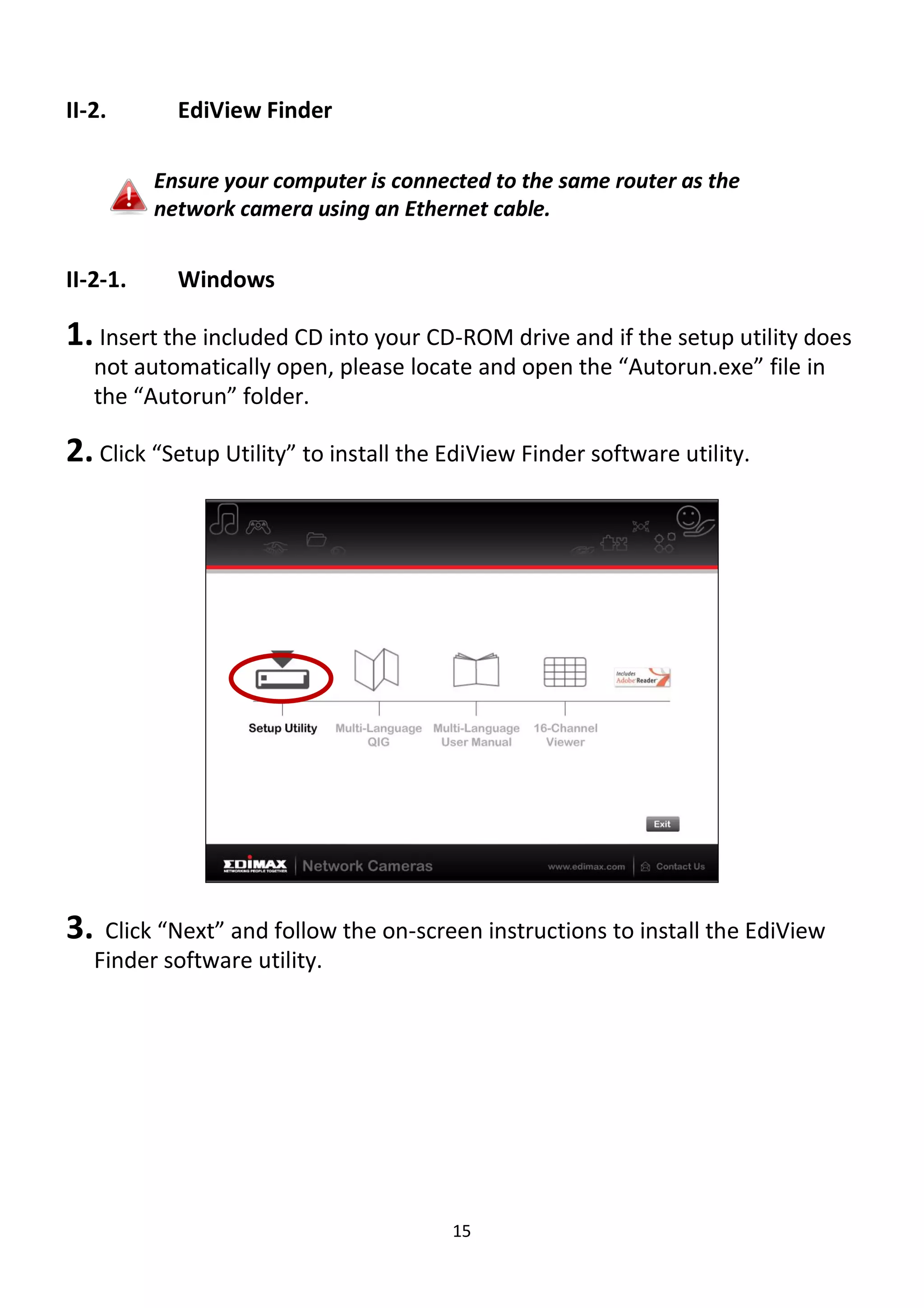 15
II-2. EdiView Finder
Ensure your computer is connected to the same router as the
network camera using an Ethernet cable.
II-2-1. Windows
1. Insert the included CD into your CD-ROM drive and if the setup utility does
not automatically open, please locate and open the “Autorun.exe” file in
the “Autorun” folder.
2. Click “Setup Utility” to install the EdiView Finder software utility.
3. Click “Next” and follow the on-screen instructions to install the EdiView
Finder software utility.
 